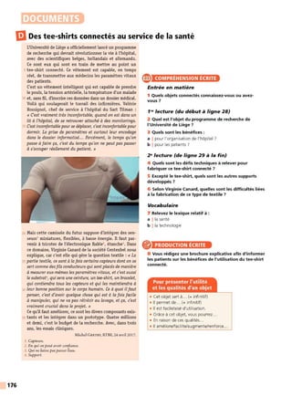 DOCUMENTS
liJ Des tee-shirts connectés au service de la santé
176
L'Université de Liège a officiellement lancé un programme
de recherche qui devrait révolutionner la vie à l'hôpital,
avec des scientifiques belges, hollandais et allemands.
Ce sont eux qui sont en train de mettre au point un
5 tee-shirt connecté. Ce vétement est capable, en temps
réel, de transmettre aux médecins les paramètres vitaux
des patients.
C'est un vêtement intelligent qui est capable de prendre
le pouls, la tension artérielle, la température d'un malade
10 et, sans fil, d'inscrire ces données dans un dossier médical.
Voilà qui soulagerait le travail des infirmières. Valérie
Rossignol, chef de service à l'hôpital du Sart Tilman :
« C'est vraiment très inconfortable, quand on est dans un
lit à l'hôpital, de se retrouver attaché à des monitorings.
15 C'est inconfortable pourse déplacer, c'est inconfortable pour
dormir. La prise de paramètres et surtout leur encodage
dans le dossier informatisé... Forcément, le temps qu'on
passe à faire ça, c'est du temps qu'on ne peut pas passer
à s'occuper réellement du patient. »
20 Mais cette camisole du futur suppose d'intégrer des sen-
seurs1miniatures, flexibles, à basse énergie. Il faut par-
venir à tricoter de l'électronique fiable2
, étanche3
• Dans
ce domaine, Virginie Canard de la société Centexbel nous
explique, car c'est elle qui gère la question textile : « La
25 partie textile, ce sont à la fois certains capteurs dont on se
sert comme des fils conducteurs qui sontplacés de manière
à mesurer eux-mêmes les paramètres vitaux, etc'est aussi
le substrat", quisera une ceinture, un tee-shirt, un bracelet,
qui contiendra tous les capteurs et qui les maintiendra à
30 leur bonne position sur le corps humain. Ce à quoi ilfaut
penser, c'est d'avoir quelque chose qui est à la fois facile
à manipuler, qui ne va pas rétrécir au lavage, et ça, c'est
vraiment crucial dans le projet. »
Ce qu'il faut améliorer, ce sont les divers composants exis-
35 tants et les intégrer dans un prototype. Quatre millions
et demi, c'est le budget de la recherche. Avec, dans trois
ans, les essais cliniques.
Michel GRETRY, RTBF, 24 avril 2017.
1. Capteurs.
2. En qui on peut avoir confiance.
J. Qui ne laisse pas passer l'eau.
.J. Support.
a COMPRÉHENSION ÉCRITE
Entrée en matière
1 Quels objets connectés connaissez-vous ou avez-
vous 7
1"' lecture (du début à ligne 28)
2 Quel est l'objet du programme de recherche de
l'Université de Liège 7
3 Quels sont les bénéfices :
a I pour l'organisation de l'hôpital ?
b I pour les patients ?
2" lecture (de ligne 29 à la fin)
4 Quels sont les défis techniques à relever pour
fabriquer ce tee-shirt connecté 7
5 Excepté le tee-shirt, quels sont les autres supports
développés 7
6 Selon Virginie Canard, quelles sont les difficultés liées
à la fabrication de ce type de textile ?
Vocabulaire
7 Relevez le lexique relatif à :
a !la santé
b ! la technologie
PRODUCTION ÉCRITE
8 Vous rédigez une brochure explicative afin d'informer
les patients sur les bénéfices de l'utilisation du tee-shirt
connecté.
• Cet objet sert à... (+ infinitif)
• Il permet de... (+ infinitif)
• Il est facile/aisé d'utilisation.
• Grace à cet objet, vous pourrez..
• En raison de ces qualités...
• Il améliore/facilite/augmente/renforce...
 