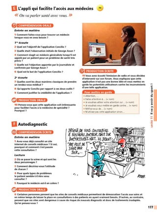 IlL'appli qui facilite l'accès aux médecins
<< On va parler santé avec vous. >>
COMPRÉHENSION ORALE
Entrée en matière
1 Comment faites-vous pour trouver un médecin
lorsque vous en avez besoin ?
f N écoute
2 Quel est l'objectif de l'application Concilio?
3 Quelle était l'observation initiale de George Aoun ?
4 Comment réagit un médecin généraliste lorsqu'il est
appelé par un patient pour un problème de santé très
précis?
5 Quelle est l'objection apportée par le journaliste et
confirmée par George Aoun ?
6 Quel est le but de l'application Concilio ? e PRODUCTION ÉCRITE
2~écoute
7 Quelles sont les deux manières classiques de prendre
un rendez-vous médical ?
8 Qu'apporte Concilio par rapport à ces deux outils ?
9 Comment justifier la crédibilité de l'application ?
PRODUCTION ORALE
10 Pensez-vous que cette application soit intéressante
pour faciliter l'accès à la médecine de spécialité ?
Pourquoi ?
DAutodiagnostic
e COMPRÉHENSION ÉCRITE
Entrée en matière
1 Avez-vous déjà consulté un site
internet de conseils médicaux ? Si oui,
pourquoi et comment s'est passée
cette consultation ?
Lecture
2 Où se passe la scène et qui sont les
deux personnages ?
3 Comment décririez-vous l'attitude
de chacun?
4 Pour quels types de problèmes
le patient semble-t-il être venu
consulter ?
5 Pourquoi le médecin est-il en colère ?
PRODUCTION ORALE
11 Vous avez écouté l'émission de radio et vous décidez
d'intervenir sur son forum. Vous expliquez que cette
application n'est pas une bonne idée et vous mettez en
garde les potentiels utilisateurs contre les inconvénients
d'une telle application.
Pour mettre en garde
• Attention, ...
• Faites attention à... (+ nom)
• Je voudrais attirer votre attention sur.. (+ nom)
• Je voudrais vous mettre en garde contre.. (+ nom)
• Méfiez-vous de... (+ nom)
• N'utilisez pas cette application sinon...
6 Certaines personnes pensent que les sites de conseils médicaux permettent de démocratiser l'accès aux soins et
en même temps de laisser la place en consultations à des patients en ayant vraiment besoin. D'autres, au contraire,
pensent que ces sites sont dangereux à cause de risque de mauvais diagnostic et donc de traitements inadaptés.
Qu'en pensez-vous ?
t:
0
0.
Ill
::::,
"C
..
0
>
tO
>,
tO
>
....
....
•CIi
-
~
C:
::::,
177
 