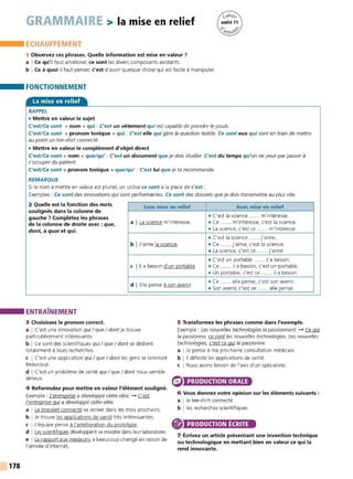 178
GRAMMAIRE > la mise en relief
ÉCHAUFFEMENT
1 Observez ces phrases. Quelle information est mise en valeur 7
a I Ce qu'il faut améliorer, ce sont les divers composants existants.
b I Ce à quoi il faut penser, c'est d'avoir quelque chose qui est facile à manipuler.
FONCTIONNEMENT
La mise en relief
RAPPEL
• Mettre en valeur le sujet
C'est/ Ce sont + nom + qui : C'est un vêtement qui est capable de prendre le pouls.
C'est/ Ce sont + pronom tonique + qui : C'est elle qui gère la question textile. Ce sont eux qui sont en train de mettre
au point un tee-shirt connecté.
• Mettre en valeur le complément d'objet direct
C'est/ Ce sont + nom + que/qu' : C'est un document que je dois étudier. C'est du temps qu'on ne peutpas passer à
s'occuper du patient.
C'est/ Ce sont + pronom tonique + que/qu' : C'est lui que je te recommande.
REMARQUE
Si le nom à mettre en valeur est pluriel, on utilise ce sont à la place de c'est :
Exemples : Ce sont des innovations quisont performantes. Ce sont des dossiers que je dois transmettre au plus vite.
2 Quelle est la fonction des mots
soulignés dans la colonne de
gauche 7 Complétez les phrases
de la colonne de droite avec : que,
dont, à quoi et qui.
Sans mise en relief Avec mise en relief
• C'est la science ...... m'intéresse.
a I La science m'intéresse. • Ce ...... m'intéresse, c'est la science.
• La science, c'est ce ...... m'intéresse
• C'est la science ...... j'aime.
b I J'aime la science. • Ce ..... j'aime, c'est la science.
• La science, c'est ce ...... j'aime
• C'est un portable ...... il a besoin.
C l 11 a besoin d'un portable. • Ce ..... il a besoin, c'est un portable.
• Un portable, c'est ce ...... il a besoin.
d I Elle pense à son avenir.
• Ce ...... elle pense, c'est son avenir.
• Son avenir, c'est ce ...... elle pense.
ENTRAÎNEMENT
3 Choisissez le pronom correct.
a I C'est une innovation qui I que I dont je t rouve
particuIièrement intéressante.
b I Ce sont des scientifiques quiI que I dont se dédient
totalement à leurs recherches.
c I C'est une application qui I que I dont les gens se serviront
beaucoup.
d I C'est un problème de santé qui I que I dont nous semble
sérieux.
4 Reformulez pour mettre en valeur l'élément souligné.
Exemple: L
'entreprise a développé cette idée. - C'est
l'entreprise gui a développé cette idée.
a I Le bracelet connecté va arriver dans les mois prochains.
b I Je trouve les applications de santé très intéressantes.
c I L'équipe pense à l'amélioration du prototype.
d I Les scientifiques développent ce modèle dans leur laboratoire.
e I Le rapport aux médecins a beaucoup changé en raison de
l'arrivée d'internet .
5 Transformez les phrases comme dans l'exemple.
Exemple : Les nouvelles technologies la passionnent. - Ce qui
la passionne, ce sont les nouvelles technologies. Les nouvelles
technologies, c'est ce qui la passionne.
a IJe pense à ma prochaine consultation médicale.
b l 11 déteste les applications de santé.
c INous avons besoin de l'avis d'un spécialiste.
PRODUCTION ORALE
6 Vous donnez votre opinion sur les éléments suivants :
a I le tee-shirt connect é
b !les recherches scientifiques
PRODUCTION ÉCRITE
7 Écrivez un article présentant une invention technique
ou technologique en mettant bien en valeur ce qui la
rend innovante.
 