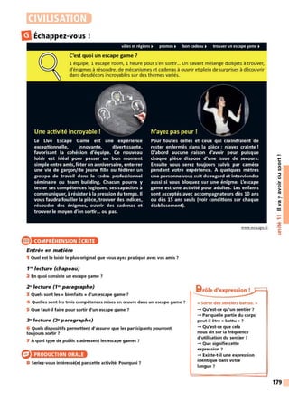 CIVILISATION
lilÉchappez-vous
villes et régions • promos • bon cadeau • trouver un escape game •
C'est quoi un escape game ?
1 équipe, 1 escape room, 1 heure pour s'en sortir... Un savant mélange d'objets à trouver,
d'énigmes à résoudre, de mécanismes et cadenas à ouvrir et plein de surprises à découvrir
dans des décors incroyables sur des thèmes variés.
®
Une activité incroyable!
Le Live Escape Game est une expérience
exceptionnelle, innovante, divertissante,
favorisant la cohésion d'équipe. Ce nouveau
loisir est idéal pour passer un bon moment
simple entre amis, fêter un anniversaire, enterrer
une vie de garçon/de jeune fille ou fédérer un
groupe de travail dans le cadre professionnel
séminaire ou team building. Chacun pourra y
tester ses compétences logiques, ses capacités à
communiquer, à résister à la pression du temps. Il
vous faudra fouiller la pièce, trouver des indices,
résoudre des énigmes, ouvrir des cadenas et
trouver le moyen d'en sortir... ou pas.
COMPRÉHENSION ÉCRITE
Entrée en matière
N'ayez pas peur !
Pour toutes celles et ceux qui craindraient de
rester enfermés dans la pièce : n'ayez crainte !
D'abord aucune raison d'avoir peur puisque
chaque pièce dispose d'une issue de secours.
Ensuite vous serez toujours suivis par caméra
pendant votre expérience. À quelques mètres
une personne vous suit du regard et interviendra
aussi si vous bloquez sur une énigme. L'escape
game est une activité pour adultes. Les enfants
sont acceptés avec accompagnateurs dès 10 ans
ou dès 15 ans seuls (voir conditions sur chaque
établissement).
www.wescape.fr
1 Quel est le loisir le plus original que vous ayez pratiqué avec vos amis ?
1N lecture (chapeau)
2 En quoi consiste un escape game 7
2 ~lecture (1~' paragraphe)
3 Quels sont les « bienfaits » d'un escape game 7
4 Quelles sont les trois compétences mises en œuvre dans un escape game 7
5 Que faut-il faire pour sortir d'un escape game 7
3~lecture (2~paragraphe)
6 Quels dispositifs permettent d'assurer que les participants pourront
toujours sortir 7
7 À quel type de public s'adressent les escape games 7
PRODUCTION ORALE
8 Seriez-vous intéressé(e) par cette activité. Pourquoi 7
i>rôle d'expression !
« Sortir des sentiers battus. »
-+ Qu'est-ce qu'un sentier 7
-+ Par quelle partie du corps
peut-il être « battu » ?
-+ Qu'est-ce que cela
nous dit sur la fréquence
d'utilisation du sentier ?
-+ Que signifie cette
expression ?
-+ Existe-t-il une expression
identique dans votre
langue ?
t:
0
0.
Ill
::::,
"C
..
0
>
ttl
>,
ttl
>
....
....
•CIi
-
~
C:
::::,
179
 