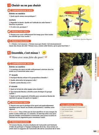 DChoisir ou ne pas choisir
® COMPRÉHENSION ÉCRITE
Entrée en matière
1 Quels sports aimez-vous pratiquer ?
Lecture
2 Regardez le dessin. Quelle est l'attitude de cette femme ?
Décrivez sa posture.
3 À votre avis, pourquoi 7
PRODUCTION ORALE
4 Pensez-vous avoir suffisamment de temps pour faire toutes
les activités que vous voulez 7
PRODUCTION ÉCRITE
NAlATi6~
Sarah GULLY, Sportives Magazine
5 « Choisir, c'est renoncer. » Pensez-vous que choisir c'est nécessairement
laisser des choses de côté 7 Pensez-vous, comme cette femme, qu'on peut tout faire 7
l3Ensemble, c'est mieux ! 75
<<Viens avec nousfaire du sport ! >>
COMPRÉHENSION ORALE
Entrée en matière
1 La pratique du sport est-elle suffisamment valorisée dans les
écoles ou à l'université selon vous 7
1"' écoute
2 Pourquoi Nicolas refuse-t-il la proposition d'Amélie 7
3 Quelle alternative lui propose-t-elle 7
4 Quelle crainte Nicolas a-t-il 7
2 ~écoute
5 Quel est le but de cette équipe selon Amélie 7
6 Que demande Nicolas à Amélie avant d'intégrer le groupe
cycliste 7
7 Quels sont les arguments d'Amélie pour convaincre Nicolas de
rejoindre le groupe de sports en équipe 7
PRODUCTION ORALE
8 Pensez-vous que la pratique d'un sport soit particulièrement
bénéfique pour réussir ses études universitaires 7 Justifiez votre
réponse.
9 En scène ! Vous n'êtes pas du tout sportif/ve et vous essayez de
parler à votre ami(e) qui, au contraire, en fait trop selon vous pour
pouvoir étudier correctement à l'université. Vous jouez la scène en
insistant sur les arguments pour convaincre l'autre.
PRODUCTION ÉCRITE
10 Comme Nicolas, d'autres étudiants de l'université sont hésitants
à l'idée de participer à l'équipe multisports de la fac. Vous écrivez un
article dans le magazine de l'université afin de les convaincre de le faire.
• Évidemment/SOremenVCertainement
• Sans aucun doute
• Il est évident que... (+ indicatif)
• Si !
• Absolument pas !
• Certainement pas !
t:
0
0.
Ill
::::,
"C
..
0
>
tO
>,
tO
>
....
....
•CIi
-
~
C:
::::,
181
 
