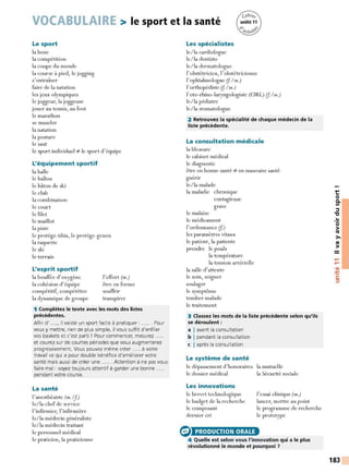 VOCABULAIRE > le sport et la santé
Le sport
la boxe
la compétition
la coupe du monde
la course à pied, le jogging
s'entraîner
faire de la natation
les jeux olympiques
le joggeur, la joggeuse
jouer au tennis, au foot
le marathon
se muscler
la natation
la posture
le saut
le sport individuel :;é le sport d' équipe
L'équipement sportif
la balle
le ballon
le bâton de ski
le club
la combinaison
le court
le filet
le maillot
la piste
le protège-tibia, le protège-genou
la raquette
le ski
le terrain
L'esprit sportif
la bouffée d'oxygène
la cohésion d'équipe
compétitif, compétitive
la dynamique de groupe
l'effort (m.)
être en forme
souffrir
transpirer
1 Complétez le texte avec les mots des listes
précédentes.
Afin d'....., il existe un sport facile à pratiquer : . . Pour
vous y mettre, rien de plus simple, il vous suffit d'enfiler
vos baskets et c'est parti ! Pour commencer, mesurez .....
et courez sur de courtes périodes que vous augmenterez
progressivement. Vous pouvez même créer ..... à votre
travail ce qui a pour double bénéfice d'améliorer votre
santé mais aussi de créer une ...... Attention à ne pas vous
faire mal : soyez toujours attentif à garder une bonne
pendant votre course.
La santé
l'anesthésiste (m. If)
le/la chef de service
l'infirmier, l'infirmière
le/la médecin généraliste
le/la médecin traitant
le personnel médical
le praticien, la praticienne
Les spécialistes
le/la cardiologue
le/la dentiste
le/la dermatologue
l' obstétricien, l'obstétricienne
l'ophtalmologue (f l m.)
l'orthopédiste (f l m.)
l'oto-rhino-laryngologiste (ORL) (f l m.)
le/la pédiatre
le/la stomatologue
2 Retrouvez la spécialité de chaque médecin de la
liste précédente.
La consultation médicale
la blessure
le cabinet médical
le diagnostic
être en bonne santé :;é en mauvaise santé
guérir
le/la malade
la maladie chronique
contagieuse
grave
le malaise
le médicament
l' ordonnance (f)
les paramètres vitaux
le patient, la patiente
prendre le pouls
la température
la tension artérielle
la salle cl'attente
le soin, soigner
soulager
le symptôme
tomber malade
le traitement
3 Classez les mots de la liste précédente selon qu'ils
se déroulent :
a I avant la consultation
b I pendant la consultation
c I après la consultation
Le système de santé
le dépassement d'honoraires la mutuelle
le dossier médical la Sécurité sociale
Les innovations
le brevet technologique
le budget de la recherche
le composant
dernier cri
e PRODUCTION ORALE
l'essai clinique (m.)
lancer, mettre au point
le programme de recherche
le prototype
4 Quelle est selon vous l'innovation qui a le plus
révolutionné le monde et pourquoi ?
t:
0
0.
Ill
::::,
"C
..
0
>
tO
>,
tO
>
....
....
•CIi
-
~
C:
::::,
183
 