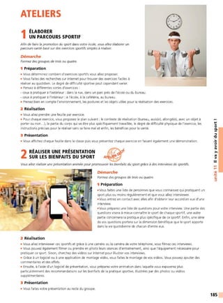 ATELIERS
1ÉLABORER
UN PARCOURS SPORTIF
Afin de faire la promotion du sport dans votre école, vous allez élaborer un
parcours-santé basé sur des exercices sportifs simples à réaliser.
Démarche
Formez des groupes de trois ou quatre.
1 Préparation
• Vous déterminez combien d'exercices sportifs vous allez proposer.
• Vous faites des recherches sur internet pour trouver des exercices faciles à
réaliser au quotidien. Le degré de difficulté sportive peut cependant varier.
• Pensez à différentes sortes d'exercices :
- ceux à pratiquer à l'extérieur : dans la rue, dans un parc près de l'école ou du bureau.
- ceux à pratiquer à l'intérieur : à l'école. à la cafétéria, au bureau.
• Prenez bien en compte l'environnement, les postures et les objets utiles pour la réalisation des exercices.
2 Réalisation
• Vous allez prendre une feuille par exercice.
• Pour chaque exercice, vous proposez le plan suivant : le contexte de réalisation (bureau, assis(e), allongé(e), avec un objet à
porter ou non...), la partie du corps qui va être plus spécifiquement travaillée, le degré de difficulté physique de l'exercice, les
instructions précises pour le réaliser sans se faire mal et enfin, les bénéfices pour la santé.
3 Présentation
• Vous affichez chaque feuille dans la classe puis vous présentez chaque exercice en faisant également une démonstration.
2 RÉALISER UNE PRÉSENTATION
SUR LES BIENFAITS DU SPORT
Vous allez réaliser une présentation animée pour promouvoir les bienfaits du sport grâce à des interviews de sportifs.
2 Réalisation
Démarche
Formez des groupes de trois ou quatre.
1 Préparation
• Vous faites une liste de personnes que vous connaissez qui pratiquent un
sport plus ou moins régulièrement et que vous allez interviewer.
• Vous entrez en contact avec elles afin d'obtenir leur accord en vue d'une
interview.
• Vous préparez une liste de questions pour votre interview. Une partie des
questions visera à mieux connaître le sport de chaque sportif. une autre
partie concernera la pratique plus spécifique de ce sportif. Enfin, une série
de vos questions portera sur la dimension bénéfique que le sport apporte
dans la vie quotidienne de chacun d'entre eux.
• Vous allez interviewer ces sportifs et grâce à une caméra ou la caméra de votre téléphone, vous filmez ces interviews.
• Vous pouvez également filmer ou prendre en photo leurs séances d'entraînement, ainsi que l'équipement nécessaire pour
pratiquer ce sport. Sinon, cherchez des vidéos sur internet pour illustrer vos interviews.
• Grâce à un logiciel ou à une application de montage vidéo, vous faites le montage de vos vidéos. Vous pouvez ajouter des
commentaires et des effets.
• Ensuite, à l'aide d'un logiciel de présentation, vous préparez votre animation dans laquelle vous exposerez plus
particulièrement des recommandations sur les bienfaits de la pratique sportive, illustrées par des photos ou vidéos
supplémentaires.
3 Présentation
• Vous faites votre présentation au reste du groupe.
t:
0
0.
Ill
::::,
"C
..
0
>
tO
>,
tO
>
....
....
•CIi
-
~
C:
::::,
185
 