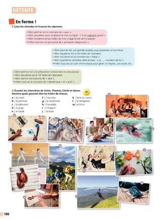 DÉTENTE
• En forme!
186
1 Lisez les charades et trouvez les réponses.
• Mon premier est le contraire de « avec ».
• Mon deuxième peut remplacer le mot souligné : « il est vraiment grand »
• Mon troisième est au milieu de mon visage et me sert à respirer.
- Mon tout est un synonyme de « pratiquer chaque jour ».
• Mon premier est une grande assiette pour présenter la nourriture.
• Mon deuxième est la 20• lettre de l'alphabet.
• Mon troisième est le contraire de « faible ».
• Mon quatrième complète cette phrase : « je ..... souviens de toi ».
- Mon tout est un outil informatique pour gérer un hôpital, une école, etc.
• Mon premier est une préposition utilisée dans la voix passive.
• Mon deuxième est la 19• lettre de l'aIphabet.
• Mon dernier est le pluriel de « œuf ».
- Mon tout est le contraire de « dynamique» et « actif ».
2 Écouter les interviews de Claire, Thomas, Cécile et Simon.
Devinez quels peuvent être les loisirs de chacun.
77
a l le chant f !l'escrime k I faire du violon
b l la peinture g j la randonnée 1 1 le deltaplane
c j la pâtisserie h !l'escalade ml le tricot
d j le yoga l l'origami
e l le kayak j l la boxe
 