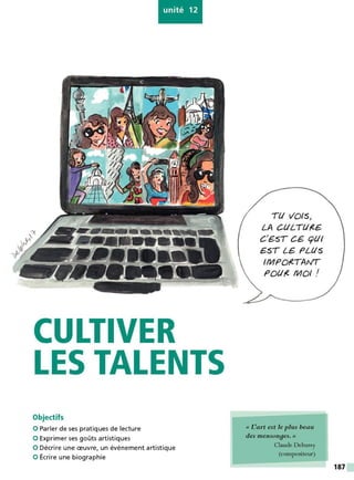 unité 12
CULTIVER
LES TALENTS
Objectifs
0 Parler de ses pratiques de lecture
0 Exprimer ses goûts artistiques
0 Décrire une œuvre, un événement artistique
0 Écrire une biographie
Tt/ VOIS>
LA CtlLTt/,(€,
C'€-ST CG- cptlI
€-ST LG- PLtlS
IMPO,(TAIVT
POtl,( MOI /
« I!art est le plus beau
des menson9es. »
Claude Debussy
(compositeur)
187
 