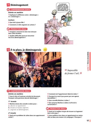 DDéménagement
® COMPRÉHENSION ÉCRITE
Entrée en matière
1 Expliquez la différence entre « déménager »
et « emménager ».
Lecture
2 Que fait la jeune fille ?
3 Comment a-t-elle organisé ses cartons ?
PRODUCTION ORALE
4 Imaginez comment le chat s'est retrouvé
dans cette situation.
5 Quelles difficultés peut-on rencontrer
lors d'un déménagement ?
m
À ta place, je déménagerais
COMPRÉHENSION ORALE
Entrée en matière
1 Lisez le titre et la phrase extraite du document.
Pourquoi cette personne devrait déménager ?
f N écoute
2 Martine donne des conseils à Julien pour :
a I décorer son appartement.
b I trouver un nouveau logement.
c I organiser son déménagement.
2 ~écoute
3 Quel est le problème de Julien dans son appartement
actuel?
<< Impossible
defermer l'œil. >>
4 Comment est l'appartement idéal de Julien ?
5 Pourquoi ne veut-il pas passer par une agence
immobilière ?
6 Que conseille Martine à Julien ?
7 Que propose Martine à Julien à la fin de la
conversation ?
PRODUCTION ORALE
8 Quel est le meilleur moyen de trouver un logement
dans votre pays ?
9 Vous préférez vivre dans un appartement en centre-
ville ou dans une maison à la campagne ? Pourquoi 7
~
.c
E
CIi
Ill
C:
CIi
CIi
..
•2::
>
....
•CIi
:!::!
C:
::,
17
 