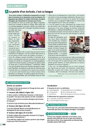 DOCUMENTS
mLa patrie d'un écrivain, c'est sa langue
Àen croire certains, la littérature hexagonale ne serait
plus à la hauteur de sa réputation et de son histoire. Un
jugement que dément le nombre d'écrivains d'origine
étrangère qui choisissent le français pour écrire.
5 Les écrivains du reste du monde sont depuis longtemps
attirés par la langue de Balzac et d'Hugo. Mais tandis que
ces écrivains plaisaient à une élite cultivée, bon nombre des
écrivains plus récents nés à l'étranger cherchent à toucher
un public plus large.
10 Mercedes Deam- - - -
brosis estime que
l'acte d'écrire
en français la
libère en tant
1s que romancière.
« Bien que je
sois totalement
bilingue, je n'ar-
rive pas du tout à
20 écrire mes romans Mercedes DEAMBROSIS
en espagnol, explique-t-elle. La seule chose quej'arrive à écrire
directement en espagnol, c'est de la poésie. Bizarrement, je
ne suisjamais arrivée à écrire de la poésie en français. »
L'une des critiques souvent formulées à l'encontre de la
25 fiction contemporaine telle que la pratiquent les écrivains
français est qu'elle est introspective et autobiographique,
comme l'est souvent la poésie. Les Français ont mêmeinventé
un terme pour ce type de littérature : l'autofiction. Mème
ceux qui racontent encore des histoires manquent cruelle-
30 ment d'ambition. Ils préfèrent ne pas faire de recherches dans
le monde réel et se contentent d'un univers très restreint.
«Je suis tout àfait conscient queje n'écriraijamais comme
Baudelaire ou Rimbaud, les poètes préférés des Français»,
reconnaît Eduardo Manet, qui s'est installé à Paris en 1968.
e COMPRÉHENSION ÉCRITE
188
Entrée en matière
1 D'après le titre du document et l'image du livre, quel
est le thème abordé 7
1"' lecture (du début à ligne 23)
2 Selon certains, la littérature française a-t-elle baissé
en qualité ? Par quoi cette opinion est-elle contredite 7
3 À qui s'adressent les écrivains étrangers qui écrivent
en français 7
4 Qu'est-ce qui est bizarre pour Mercedes Deambrosis 7
2" lecture (de ligne 24 à 46)
5 En quoi Eduardo Manet et Donald Morrisson se
distinguent-ils des auteurs français ?
3" lecture (de ligne 47 à la fin)
6 Quelle critique Pierre Assouline formule-t-il à l'égard
des auteurs francophones 7
7 Au-delà des origines de l'auteur, qu'est-ce qui compte
le plus pour Pierre Assouline 7
35 « Mais cela ne me dérange plus. Ce quej'aime, c'est inventer
une histoire et des personnages intéressants. Dès quej'en ai
l'occasion, j'explore la structure et la syntaxe de la langue
française, queje m'approprie différemment en insérant des
mots espagnols dans le texte, par exemple. »
40 « L'un des aspects les plus intéressants des romans écrits
par des auteurs nés à l'étranger, c'est qu'ils emploient des
expressions et des mots étrangers de manière totalement
décomplexée», explique Donald Morrison. «Les mandarins1
de l'Académie française vontsans doute me détester, maisje
45 pense qu'il est très sain que des mots étrangers se glissent
dans la langue. »
En dépit de l'admiration qu'il
leur voue, Pierre Assouline
n'est toutefois pas convaincu
50 que des auteurs francophones
comme Littell ou Rahimi soient
de taille àrivaliser avec les plus
grands écrivains français du
passé. Il ne se fait néanmoins
55 guère d'illusions sur les auteurs
français actuels : « La qualité Jonathan LITTELL
d'une œuvre reste très subjective.
Personnellement, je ne trouve pas que l'offre contemporaine
soit de très haut niveau. Des auteurs comme Proustou Céline,
60 cela n'arrive que trois ou quatrefois par siècle. À défaut de
grande qualité littéraire, je dirais plutôt que ces auteurs
possèdent une écriture originale. »
« Pour moi, Les Bienveillantes est un roman français,
peu importe que son auteur soit américain, conclut Pierre
65 Assouline. La patrie d'un auteur, c'est sa langue. S'il écrit
en français, alors il estfrançais. C
'est tout ce qui compte. »
Tobias G REY, Courrier international, 10 juin 2009.
l. Lettré, personnage savant.
Vocabulaire
8 Associez le mot à sa définition.
a I autobiographie 1 1observation de sa vie intérieure
b I introspection 2 1récit inventé de sa vie
c I autofiction 3 Ivie de quelqu'un écrite par lui-même
9 Reformulez les expressions suivantes :
a 1 « manquer cruellement d'ambition »
b 1 « être de taille à rivaliser avec »
PRODUCTION ORALE
10 À votre avis, est-il plus facile d'écrire dans sa langue
maternelle que dans une langue étrangère 7 Pourquoi ?
® PRODUCTION ÉCRITE >>)•)UI
11 Pour une enquête nationale sur la lecture, vous
donnez votre point de vue sur ce que vous aimez le
plus dans un livre. Vous argumentez en donnant des
exemples précis (180 mots).
 