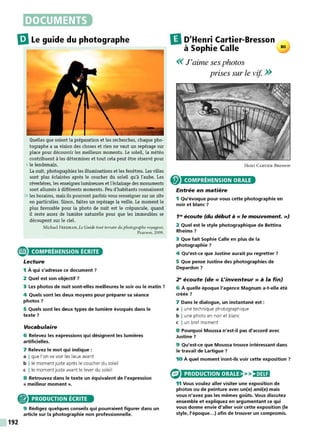 DOCUMENTS
liJLe guide du photographe
Quelles que soient la préparation et les recherches, chaque pho-
tographe a sa vision des choses et rien ne vaut un repérage sur
place pour découvrir les meilleurs moments. Le soleil, la météo
contribuent à les déterminer et tout cela peut être réservé pour
5 le lendemain.
La nuit, photographiez les illuminations et les fenêtres. Les villes
sont plus éclairées après le coucher du soleil qu'à l'aube. Les
réverbères, les enseignes lumineuses et l'éclairage des monuments
sont allumés à différents moments. Peu d'habitants connaissent
10 les horaires, mais ils pourront parfois vous renseigner sur un site
en particulier. Sinon, faites un repérage la veille. Le moment le
plus favorable pour la photo de nuit est le crépuscule, quand
il reste assez de lumière naturelle pour que les immeubles se
découpent sur le ciel.
Michael FREEMAN, Le Guide tout terrain du photographe voyageur;
Pearson, 2009.
e COMPRÉHENSION ÉCRITE
Lecture
1 À qui s'adresse ce document ?
2 Quel est son objectif 7
3 Les photos de nuit sont-elles meilleures le soir ou le matin 7
4 Quels sont les deux moyens pour préparer sa séance
photos 7
5 Quels sont les deux types de lumière évoqués dans le
texte 7
Vocabulaire
6 Relevez les expressions qui désignent les lumières
artificielles.
7 Relevez le mot qui indique :
a I que l'on va voir les lieux avant
b l le moment juste après le coucher du soleil
c l le moment juste avant le lever du soleil
8 Retrouvez dans le texte un équivalent de l'expression
« meilleur moment ».
® PRODUCTION ÉCRITE
192
9 Rédigez quelques conseils qui pourraient figurer dans un
article sur la photographie non professionnelle.
IlD'Henri Cartier-Bresson
à Sophie Calle
<< J'aime ses photos
prises sur le vif. >>
80
Henri CARTIER- BRESSON
COMPRÉHENSION ORALE
Entrée en matière
1 Qu'évoque pour vous cette photographie en
noir et blanc 7
1"' écoute (du début à « le mouvement. »)
2 Quel est le style photographique de Bettina
Rheims 7
3 Que fait Sophie Calle en plus de la
photographie 7
4 Qu'est-ce que Justine aurait pu regretter 7
5 Que pense Justine des photographies de
Depardon 7
2" écoute (de « L'inventeur» à la fin)
6 À quelle époque l'agence Magnum a-t-elle été
créée 7
7 Dans le dialogue, un instantané est :
a I une technique photographique
b I une photo en noir et blanc
c I un bref moment
8 Pourquoi Moussa n'est-il pas d'accord avec
Justine 7
9 Qu'est-ce que Moussa trouve intéressant dans
le travail de Lartigue ?
10 À quel moment iront-ils voir cette exposition 7
PRODUCTION ORALE >>)•HU•
11 Vous voulez aller visiter une exposition de
photos ou de peinture avec un(e) ami(e) mais
vous n'avez pas les mêmes goûts. Vous discutez
ensemble et expliquez en argumentant ce qui
vous donne envie d'aller voir cette exposition (le
style, l'époque...) afin de trouver un compromis.
 