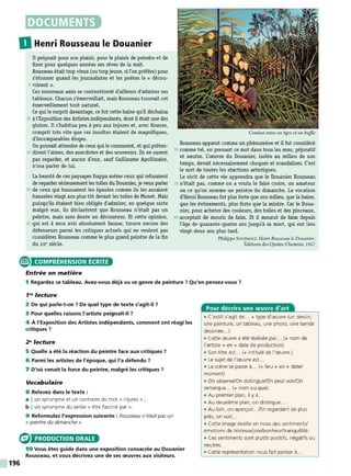 DOCUMENTS
DHenri Rousseau le Douanier
Il peignait pour son plaisir, pour le plaisir de peindre et de
fixer pour quelques années ses rêves de la nuit.
Rousseau était trop vieux (ou trop jeune, si l'on préfère) pour
s'étonner quand les journalistes et les poètes le « décou-
5 vrirent ».
C
es nouveaux amis se contentèrent d'ailleurs d'admirer ses
tableaux. Chacun s'émerveillait, mais Rousseau trouvait cet
émerveillement tout naturel.
Ce qui le surprit davantage, ce fut cette haine qu'il déchaîna
10 à l'Exposition des Artistesindépendants, dont il était une des
gloires. Il s'habitua peu à peu aux injures et, avec finesse,
comprit très vite que ces insultes étaient de magnifiques,
d'incomparables éloges.
On pouvait attendre de ceux qui le connurent, et qui préten-
15 dirent l'aimer, des anecdotes et des souvenirs. Ils ne surent
pas regarder, et aucun d'eux, sauf Guillaume Apollinaire,
n'osa parler de lui.
La beauté de ces paysages frappa même ceux qui refusaient
de regarder sérieusement les toiles du Douanier, je veux parler
20 de ceux qui haussaient les épaules comme ils les auraient
haussées vingt ans plus tôt devant les toiles de Monet. Mais
puisqu'ils étaient bien obligés d'admirer, en quelque sorte
malgré eux, ils déclarèrent que Rousseau n'était pas un
peintre, mais sans doute un décorateur. Et cette opinion,
25 qui est à mon avis absolument fausse, trouve encore des
défenseurs parmi les critiques actuels qui ne veulent pas
considérer Rousseau comme le plus grand peintre de la fin
du xIX" siècle.
Combat entre un tigre et un buffle
Rousseau apparut comme un phénomène et il fut considéré
30 comme tel, en prenant ce mot dans tous les sens, péjoratif
et neutre. L'œuvre du Douanier, isolée au milieu de son
temps, devait nécessairement choquer et scandaliser. C'est
le sort de toutes les réactions artistiques.
Le récit de cette vie apprendra que le Douanier Rousseau
35 n'était pas, comme on a voulu le faire croire, un amateur
ou ce qu'on nomme un peintre du dimanche. La vocation
d'Henri Rousseau fut plus forte que son milieu, que la haine,
que les événements, plus forte que la misère. Car le Doua-
nier, pour acheter des couleurs, des toiles et des pinceaux,
40 acceptait de mourir de faim. Et il mourut de faim depuis
l'âge de quarante-quatre ans jusqu'à sa mort, qui eut lieu
vingt-deux ans plus tard.
Philippe SOUPAU LT, Henri Rousseau le Douanier,
Éditions des Quatre Chemins, 1927
e COMPRÉHENSION ÉCRITE
196
Entrée en matière
1 Regardez ce tableau. Avez-vous déjà vu ce genre de peinture ? Qu'en pensez-vous 7
1'" lecture
2 De qui parle-t-on ? De quel type de texte s'agit-il 7
3 Pour quelles raisons l'artiste peignait-il 7
4 À l'Exposition des Artistes indépendants, comment ont réagi les
critiques ?
2"lecture
5 Quelle a été la réaction du peintre face aux critiques 7
6 Parmi les artistes de l'époque, qui l'a défendu?
7 D'où venait la force du peintre, malgré les critiques ?
Vocabulaire
8 Relevez dans le texte :
a I un synonyme et un contraire du mot « injures » ;
b I un synonyme du verbe « être fasciné par ».
9 Reformulez l'expression suivante : Rousseau n'était pas un
« peintre du dimanche ».
PRODUCTION ORALE
10 Vous êtes guide dans une exposition consacrée au Douanier
Rousseau, et vous décrivez une de ses œuvres aux visiteurs.
Pour décrire une œuvre d'art
• C'est/li s'agit de... + type d'œuvre (un dessin,
une peinture, un tableau, une photo, une bande
dessinée.. .)
• Cette œuvre a été réalisée par... (+ nom de
l'artiste+ en + date de production).
• Son titre est. .. (+ intitulé de l'œuvre.)
• Le sujet de l'œuvre est. ..
• La scène se passe à.. . (+lieu+ en + date/
moment)
• On observe/On distingue/On peut voir/On
remarque... (+ nom ou que).
• Au premier plan, il y a...
• Au deuxième plan, on distingue...
• Au loin, on aperçoit.../En regardant de plus
près, on voit...
• Cette image éveille en nous des sentiments/
émotions de tristesse/joie/bonheur/tranquillité.
• Ces sentiments sont plutôt positifs, négatifs ou
neutres.
• Cette représentation nous fait penser à..
 