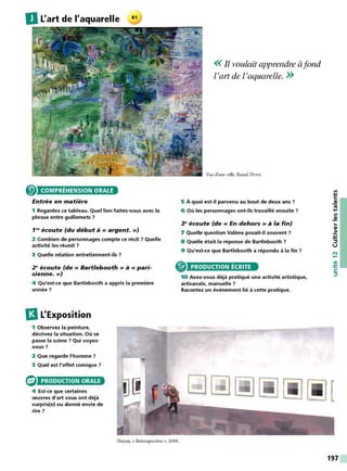 DL'art de l'aquarelle
COMPRÉHENSION ORALE
Entrée en matière
1 Regardez ce tableau. Quel lien faites-vous avec la
phrase entre guillemets 7
1~ écoute (du début à« argent.»)
2 Combien de personnages compte ce récit 7 Quelle
activité les réunit 7
3 Quelle relation entretiennent-ils 7
2 • écoute (de « Bartlebooth » à « pari-
sienne.»)
4 Qu'est-ce que Bartlebooth a appris la première
année 7
13L'Exposition
1 Observez la peinture,
décrivez la situation. Où se
passe la scène 7 Qui voyez-
vous 7
2 Que regarde l'homme 7
3 Quel est l'effet comique 7
PRODUCTION ORALE
4 Est-ce que certaines
œuvres d'art vous ont déjà
surpris(e) ou donné envie de
rire 7
Noyau, « Retrospective », 2009.
<< Il voulait apprendre àfond
l'art de l'aquarelle. >>
Vue d'une ville, Raoul DUFY.
5 À quoi est-il parvenu au bout de deux ans ?
6 Où les personnages ont-ils travaillé ensuite 7
3• écoute (de « En dehors » à la fin)
7 Quelle question Valène posait-il souvent 7
8 Quelle était la réponse de Bartlebooth 7
9 Qu'est-ce que Bartlebooth a répondu à la fin ?
PRODUCTION ÉCRITE
10 Avez-vous déjà pratiqué une activité artistique,
artisanale, manuelle 7
Racontez un événement lié à cette pratique.
...
-~
.:!:
::,
u
N
.....
•QI
-~
C:
::,
197
 