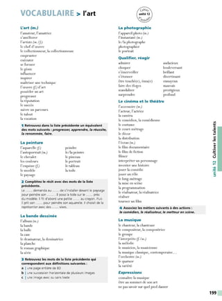 VOCABULAIRE > l'art
L'art (m.)
l'amateur, I'amatrice
s'am éliorer
l'artiste (m. If)
le chef-cl' œuvre
le collectionneur, la collectionneuse
emprunter
exécuter
se former
le génie
influencer
inspirer
maîtriser une technique
I'œ uvre (f) cl'art
posséder un art
progresser
la réputation
le succès
suivre un parcours
le talent
la vocation
1 Retrouvez dans la liste précédente un équivalent
des mots suivants : progresser, apprendre, la réussite,
la renommée, faire.
La peinture
l'aquarelle (f)
l'autoportrait (m.)
le chevalet
les couleurs
l'esquisse (f)
le modèle
le paysage
peindre
le/la peintre
le pinceau
le portrait
le tableau
la toile
2 Complétez le récit avec des mots de la liste
précédente.
Le ...... demanda au ...... de s'installer devant le paysage
pour peindre son ....... Il posa la toile sur le ...... près
du modèle. Il fit d'abord une petite ...... au crayon. Puis
il prit son ...... pour peindre son aquarelle. Il choisit de la
représenter avec des ...... vives.
La bande dessinée
l'album (m.)
la bande
la bulle
la case
le dessinateur, la dessinatrice
la planche
le roman graphique
la série
3 Retrouvez les mots de la liste précédente qui
correspondent aux définitions suivantes :
a I une page entière de BD
b I une succession horizontale de plusieurs images
c I une image avec ou sans texte
La photographie
l'appareil photo (m.)
l' instantané (m.)
le/la photographe
photographier
le portrait
Qualifier, réagir
admirer
choquer
s'émerveiller
s'étonner
audacieux
bouleversant
brillant
divertissant
être touché(e), ému(e) ennuyeux
faire des éloges mauvais
scandaliser prestigieux
surprendre profond
Le cinéma et le théâtre
l'accessoire (m.)
l'acteur, l'actrice
la caméra
le comédien, la comédienne
le costume
le court-métrage
le décor
la distribution
l'écran (m.)
le film documentaire
le film de fiction
filmer
interpréter un personnage
inventer une histoire
jouer la comédie
jouer un rôle
le long-métrage
la mise en scène
la programmation
le réalisateur, la réalisatrice
réaliser
tourner un film
4 Associez les métiers suivants à des actions :
le comédien, le réalisateur, Je metteur en scène.
La musique
le chanteur, la chanteuse
le compositeur, la compositrice
le groupe
l' interprète (f / m.)
la mélodie
le musicien, la musicienne
la musique classique, contemporaine...
l'orchestre (m.)
le quatuor
la variété
Expressions
connaître la musique
être au sommet de son art
ne pas savoir sur quel pied danser
...
-~
~
::,
u
N
.....
•QI
-~
C:
::,
199
 