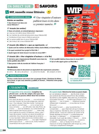 •~~••liiJ(iJ11],. ffl SAVOIRS
IlWIP, nouvelle revue littéraire
200
COMPRÉHENSION ORALE
Entrée en matière
1 Que trouve-t-on dans une
revue littéraire ?
<< Une vingtaine d'auteurs
publient leurs écrits dclns
ce premier numéro. >>
1"' écoute (en entier)
2 Dans cet extrait, on entend (plusieurs réponses) :
a I ceux qui ont créé la revue littéraire W IP.
b I un membre du comité de lecture de la revue littéraire W IP.
c !le directeur d'une maison d'édition parisienne.
d I un auteur publié dans la revue littéraire W IP.
e I des lecteurs de la revue littéraire WIP.
2" écoute (du début à« que ça représente.»)
3 Quels sont les métiers de Mamadou Fédior, Karim Miské, et Sonia Rolley ?
4 En quoi consistait leur projet le Pitch Me ?
5 Quels types de texte trouve-t-on dans la revue WIP 7
~ écoute (de« Une vingtaine d'auteurs» à la fin)
6 Qu'est-ce qui a impressionné Elizabeth Lesne dans les
textes publiés dans WIP ?
7 Que pense-t-elle du monde de l'édition française 7
Vocabulaire
8 Qu'a publié Sabrina Kassa dans la revue WIP ?
9 Qu'a-t-elle appris grâce au Pitch Me ?
10 Retrouvez dans le document un équivalent des expressions suivantes :
a I amis b I venus de partout c I personnes douées d I analyser un texte
PRODUCTION ORALE
11 Vous voulez lancer une revue avec un groupe d'amis. Choisissez le thème
de la revue, ce que vous aimeriez y publier, le format... Présentez votre projet
à la classe.
Une activité complémentaire
sur s avoirs.rfi.fr
L'ESSENTIEL GRAMMAIRE
1 L'opposition et la concession. Complétez les
phrases avec : au lieu de, malgré, alors que, bien
que, mais (vous pouvez utiliser deux fois la même
locution).
Vous rêvez de devenir un artiste ...... vous estimez que
vous êtes mauvais. Ne vous découragez pas, obstinez-
vous ! Pour débuter, il faut être motivé. Commencez
par explorer une technique ...... ce ne soit pas facile,
vous y arriverez ...... vos difficultés. Avec des efforts, de
la force ...... aussi de l'ambition, vous serez bientôt de
taille à rivaliser avec les plus grands ! ...... rester chez
vous à admirer les autres à la télévision, allez-y, créez !
Soyez décomplexé, inventez une œuvre de qualité qui
surprendra. Vous recevrez des éloges de vos ennemis ...
iIs vous injuriaient. Votre voisine vous invitera à dîner
elle ne vous regardait jamais ! ...... vous ayez l'impression
d'être le plus fort et ......votre succès, restez modeste !
L'essentiel est de trouver votre voie.
2 Le passé simple. Réécrivez les textes au passé simple.
a I Les réalisateurs (adapter) ...... des BD et des romans
pour produire des films de science-fiction, des comédies,
des drames ou des tragédies. Mais avant eux, les romanciers
et les poètes (raconter) ...... le même type d'histoire. Ils ne
(découvrir) ...... rien, ils (savoir) ...... simplement raconter
différemment. Ils (parvenir) ...... à nous étonner. Ils nous
(émouvoir) ......
b I Lorsqu'il la (voir) ...... pour la première fois, il
(comprendre) ...... que c'était bien elle qu'il cherchait
depuis longtemps. Elle était là, enfin accessible, d'une
grande beauté : toute une collection de romans et de
bandes dessinées en français ! « La bibliothèque de
mes rêves ! » il (déclarer) ....... Il (s'approcher) ...... ,
émerveillé. Il y en avait des milliers. Il (choisir) ...... de les
lire par ordre alphabétique. Il (prendre) ...... le premier,
(s'installer) ...... dans un fauteuil et (se féliciter) .
d'avoir pris le temps d'apprendre cette langue qui, enfin,
n'était plus complèt ement étrangère.
 
