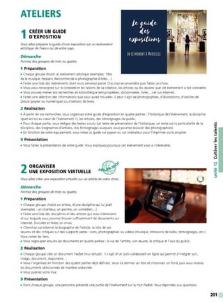 ATELIERS
1CRÉER UN GUIDE
D'EXPOSITION
Vous allez préparerle guide d'une exposition sur un événement
artistique de F
rance ou de votre pays.
Démarche
Formez des groupes de trois ou quatre.
1 Préparation
• Chaque groupe choisit un événement artistique (exemples : Fête
de la musique, Fespaco, Rencontres de la photographie d'Arles...).
• Faites une liste des événements dont vous aimeriez parler. Discutez-en ensemble puis faites un choix.
• Vous vous renseignez sur le contexte et les raisons de sa création, les artistes ou les œuvres que cet événement a fait connaître.
• Vous pouvez mener vos recherches en bibliothèque (encyclopédies, dictionnaires, livres ...) et sur internet.
• Faites une sélection des informations que vous aurez trouvées. Il peut s'agir de photographies, d'illustrations, d'articles de
presse (papier ou numérique) ou d'extraits de livres.
2 Réalisation
• À partir de vos recherches, vous organisez votre guide d'exposition en quatre parties : l'historique de l'événement, la discipline
(quel art est au cœur de l'événement?), les artistes, des témoignages du public.
• Pour chaque partie, vous rédigez des textes courts (un texte de présentation de l'historique, un texte sur la particularité de la
discipline, des biographies d'artistes, des témoignages auxquels vous pourrez associer des photographies).
• En fonction de votre équipement, vous créez ce guide sur papier ou sur ordinateur pour l'imprimer ou le projeter.
3 Présentation
• Vous faites la présentation de votre guide. Vous expliquez pourquoi cet événement vous a intéressé(e).
2ORGANISER
UNE EXPOSITION VIRTUELLE
Vous allez créer une exposition virtuelle sur un artiste de votre choix.
Démarche
Formez des groupes de trois ou quatre.
1 Préparation
• Chaque groupe choisit un artiste, d'une discipline qui lui plaît
(exemples : un chanteur, un peintre, un comédien...).
• Faites une liste des disciplines et des artistes qui vous intéressent
et sur lesquels vous pourrez trouver suffisamment de documents sur
internet. Discutez et faites un choix.
• Cherchez sur internet la biographie de l'artiste, la liste de ses
œuvres et des critiques sur des supports variés : sons, photographies ou vidéos (musique, émissions de radio, témoignages, etc.).
Vous notez les liens.
• Vous regroupez ensuite les documents en quatre parties : la vie de l'artiste, son œuvre, la critique et l'avis du public.
2 Réalisation
• Chaque groupe crée un document Padlet (mur virtuel): il s'agit d'un outil collaboratif en ligne qui permet d'intégrer son,
image, document, diaporama...
• Vous l'organisez en fonction des quatre parties déjà définies. Vous lui donnez un titre et choisissez un fond, puis vous insérez
les documents sélectionnés de manière ordonnée.
• Vous publiez votre mur.
3 Présentation
• Dans chaque groupe, une personne présente une partie de l'événement sur le mur Padlet. Vous répondez aux questions.
...
-~
~
::,
u
N
.....
•QI
-~
C:
::,
201
 