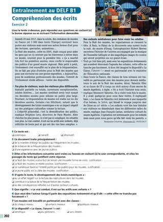 202
Entrainement au DELF B1
Compréhension des écrits
Exercice 2
Lisez le texte ci-dessous, puis répondez aux questions en cochant (x)
la bonne réponse ou en écrivant l'information demandée.
Samedi 20 mai 2017, dans la soirée, des centaines de musées
en France (et 3 000 dans toute l'Europe) ouvriront leurs
portes aux visiteurs mais aussi aux autres formes d'art pour
des lectures, spectacles, animations...
5 La Nuit des musées, créée en 2005, était conçue pour aider
les gens qui ne s'y sentent pas les bienvenus à entrer dans
un musée, souvent pour la première fois. « Ça a marché
très fort les premières années, nous confie le responsable
des publics d'un grand musée régional. Mais petit à petit,
10 l'événement s'est essoufflé sur le plan de la fréquentation.
On ne fait pas plus d'entrées pour la Nuit des musées que
pour une nocturne sur une grosse exposition. » Aujourd'hui,
pour de nombreux professionnels des musées, l'intérêt de
l'événement réside ailleurs : tester des dispositifs.
15 Pas plus de visiteurs, mais des visiteurs plus düférenciés
Gratuité partielle ou totale, ouvertures exceptionnelles,
soirées festives... Les musées semblent avoir tout essayé
ces dernières années pour séduire un public plus large.
Pourtant, la fréquentation de musées est stable sur les dix
20 dernières années. Certains s'en félicitent, notant que le
développement des loisirs numériques a eu un impact négatif
sur des pratiques culturelles comme la lecture.
« L'objectif primordial, c'est la diversification des publics,
explique Delphine Levy, directrice de Paris Musées. Aller
25 chercher les plusjeunes, ce n'est pas si compliqué, les retraités
non plus. Le vrai combat, il est surles actifs avec enfants, déjà
sollicités de toute part et qui ont des vies bien remplies. »
1 Ce texte est :
0 polémique. 0 narratif.
2 Ce document traite principalement :
0 informatif.
0 de la manière d'élargir les publics qui fréquentent les musées ;
0 de la baisse de la fréquentation des musées ;
0 d'une expérience avec les jeunes publics.
Des enfants médiateurs pour faire venir les adultes
Pour la Nuit des musées, les organisateurs se creusent la
30 tête. À Paris, le Palais de la découverte sera ouvert toute
la nuit. Au musée d'Orsay, l'astrophysicien Hubert Reeves
racontera l'histoire de l'univers accompagné par la musique
de l'Ensemble Calliopée et des magnifiques images du cosmos
qui seront projetées sur un grand écran.
35 Tout ça c'est bienjoli, mais avec les expositions-événements
qui scandent désormais l'agenda des urbains, cette offre ne
tranche pas forcément. Adonc été imaginé le dispositif « La
Classe, l'œuvre ! » mené en partenariat avec le ministère
de l'Éducation nationale.
40 Dans toute la France, des classes de tous niveaux ont tra-
vaillé en partenariat avec des musées pour devenir média-
teurs le soir de la Nuit des musées. Ainsi, Valentin Oller
et sa classe de CP a conçu un récit autour d'une œuvre du
musée Agathois, à Agde. « On a écrit l'histoire tous seuls,
45 explique fièrement Valentin. On a visité trois fois le musée.
Il y avait quelqu'un pour nous faire visiter. Il expliquait
bien.» La classe de Valentin s'est intéressée à une maquette
d'un bateau, la Sylvie, qui faisait le voyage jusqu'en mer
de Chine au Xlx" siècle. « Les enfants vont lire leur histoire
50 aux visiteurs en déambulant dans les différentes salles du
musée, expliqueJean-François Castan, médiateur culturel du
musée Agathois. L'opération est intéressante pourles enfants
mais aussi pour nous parce qu'elle fait venir les parents. »
Benjamin CHAPON, 20minutes.fr, 19/05/2017
3 Dites si les informations suivantes sont vraies ou fausses en cochant (x) la case correspondante, et citez les
passages du texte qui justifient votre réponse.
0 La Nuit des musées a pour but de lancer une nouvelle forme de visite. Justification : ....................... .
0 La Nuit des musées se révèle positive. Justification :
0 Le numérique favorise l'intérêt porté par les publics pour les musées. Justification :
0 Le jeune public est la cible des musées. Justification : .....................
4 D'après le texte, le développement des loisirs numériques a :
0 eu un effet négatif sur la lecture des explications dans les musées.
0 contribué à la baisse de la fréquentation des musées.
0 eu des conséquences néfastes sur d'autres secteurs culturels.
5 Que signifie : « Le vrai combat, il est sur les actifs avec enfants » 7
6 Que veut dire l'auteur lorsqu'il parle des expositions événement et qu'il dit : « cette offre ne tranche pas
forcément » 7
7 Les musées ont travaillé en partenariat avec des classes :
0 de chaque niveau. 0 certains niveaux. 0 quelques niveaux.
8 Le dispositif « La classe, /'œuvre ! » est :
0 bénéfique. 0 peu pertinent. 0 sans intérêt.
 