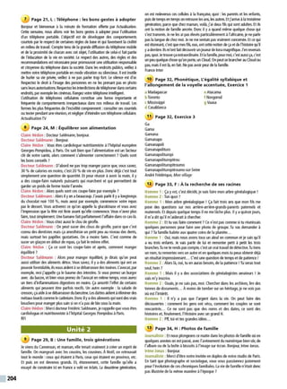 204
7 Page 21, L : Téléphone : les bons gestes à adopter
Bonjour et bienvenue à la minute de fonnation offerte par Actualisation.
Cette semaine, nous allons voir les bons gestes à adopter pour l'utilisation
d'un téléphone portable. l'objectif est de développer des comportements
courtois par le respect de certaines règles de base et qui favorisent la civilité
en milieu de travail. Compte tenu de la grande diffusion du téléphone mobile
et de la proximité de chacun avec cet objet, l'utilisation de celui-ci fait partie
de l'éducation de la vie en société. Le respect des autres, des règles et des
recommandations est nécessaire pour promouvoirune utilisation responsable
et citoyenne du téléphone dans la société. Dans les endroits publics, veillez à
mettre votre téléphone portable en mode vibration ou silencieux. Il est inutile
de hurler sa vie privée, veillez à ne pas parler trop fort. Le silence est d'or.
Respectez le droit à l'image des personnes en ne les prenant pas en photo
sans leursautorisations.Respectez les interdictionsde téléphoner danscertains
endroits, par exemple les cinémas.Rangezvotre téléphone intelligent.
L'utilisation de téléphones cellulaires constitue une forme importante et
fréquente de comportements irrespectueux dans nos milieux de travail. Les
formes les plus fréquentes de l'incivilité comprennent :consulter ses courriels
ou texter pendantuneréunion, et négligerd'éteindre son téléphone cellulaire.
Actualisation TV
8 Page 24, M : Équilibrer son alimentation
Claire Hédon : DocteurSaldmann, bonjour.
Docteur Saldmann : Bonjour.
Claire Hédon : Vous êtes cardiologue nutritionniste à l'hôpital européen
Georges-Pompidou, à Paris. On sait bien que l'alimentation est un facteur
clé de notre santé, alors comment s'alimenter correctement ?Quels sont
les bons conseils ?
Docteur Saldmann : D'abord ne pas trop manger parce que, vous savez,
30 % de calories en moins, c'est 20 % de vie en plus. Donc déjà c'est tout
simplement une question de quantité. Et pour réussir àavoir la main, il y
a des coupe-faim naturels puissants qui marchent et qui permettent de
garder un poids de forme toute l'année.
Claire Hédon : Alors quels sont ces coupe-faim par exemple ?
Docteur Saldmann : Alors il yen abeaucoup. J'avais parlé il yalongtemps
du chocolat noir 100 %, mais aussi par exemple, commencer votre repas
par le dessert. Vous activerez ce qu'on appelle la glucokinase et vous avez
l'impression que la fête est finie avant qu'elle commence. Vous n'avez plus
faim, tout simplement. Une banane fait parfaitement l'affairedansce cas-là.
Claire Hédon : Vous citez aussi le clou de girofle.
Docteur Saldmann : On peut sucer des clous de girofle, parce que c'est
connu des dentistes mais ça anesthésie un petit peu au niveau des dents,
mais surtout les papilles gustatives. On a moins faim. C'est comme de
sucer un glaçon en début de repas, ça fait le même effet.
Claire Hédon : Ça ce sont les coupe-faim et après, comment manger
équilibré?
Docteur Saldmann : Alors pour manger équilibré, je dirais qu'on peut
aussi utiliser des aliments détox. Vous savez, il y a des aliments qui ont un
pouvoir formidable, ilsnousaident àse débarrasserdes toxines. l'avocat, par
exemple, moi j'appelle ça le baume des intestins. Si vous prenez un burger
avec du bacon, et bien vous prenez de l'avocat en même temps, vous aurez
un tiers d'inflammations digestives en moins. Ça amortit l'effet de certains
aliments qui peuvent être parfois nocifs. Un autre exemple : la salade de
cresson, ça aide àse débarrasserdu benzène. Les dattes aident àéliminer des
métaux lourdscomme lecadmium. Donc il yadesaliments qui sont des vrais
boucliers pour manger plus sain si on n'a pas de bio sous la main.
Claire Hédon : Merci docteur Frédéric Saldmann, jerappelle que vous êtes
cardiologue et nutritionniste à l'hôpital Georges Pompidou à Paris.
RFI
Unité 2
9 Page 29, B : Une famille, trois générations
Je viens du Cameroun, et maman, elle tenait vraiment àcréer un esprit de
famille. On mangeait avec les cousins, les cousines. À Noël, on retrouvait
tout le monde :ceux qui étaient à Paris. ceux qui étaient en province, etc.
Et puis on est devenus grands. Et, étonnement, cette famille qu'elle a
essayé de construire ici en France a volé en éclats. La deuxième génération,
on est redevenus ces cellules à la française, quoi :les parents et les enfants,
puis de temps en temps onretrouve lesuns, les autres. Etj'arriveàla troisième
génération, parce que chez maman, voilà, j'ai deux fils qui sont adultes. Et ils
ont la notion de famille ancrée. Donc il y a quand même quelque chose qui
s'est transmis. Je ne les ai pas élevés particulièrement àl'africaine, je ne parte
pas la langue de chez moi. Je neme sentais pas vraiment concernée. Et ce qui
est étonnant, c'est quemes fils, eux. ont cette notion de ça et de l'histoire qu'il
yaderrière. Ilsm'ont fait découvrirun joueurdekora magnifique. J'en revenais
pas, quoi. Je trouve çaextraordinaire. Etla famille, pourmoi, c'est aussi ça,c'est
unpeu quelquechose qu'on porte, un Cloud.On peut se brancher au Cloud ou
pas, mais il est là, en fait. Ne pas avoir peur de la famille.
France Inter
10 Page 32, Phonétique, L'égalité syllabique et
l'allongement de la voyelle accentuée, Exercice 1
a Madagascar
bToronto
c Mississippi
d Casablanca
11 Page 32, Exercice 3
Ga
Gama
Gamana
Gamanapo
Gamanapoli
Gamanapolituro
Gamanapolituropi
Gamanapolituropitrou
Gamanapolituropitroumo
Gamanapolituropitroumo-sur-Seine
André Frédérique, Mon village
eAtacama
f Novgorod
g Vaasa
12 Page 33, F : À la recherche de ses racines
Homme 1 : Ça y est, c'est décidé, je vais faire mon arbre généalogique!
Homme 2 :Ton quoi ?
Homme 1 : Mon arbre généalogique ! Ça fait trois ans que mon fils me
pose des questions sur nos arrière-arrière-grands-parents paternels et
maternels. Et depuis quelque temps il ne me l~che plus. Il y aquinze jours,
il m'a dit qu'il m'aiderait àchercher.
Homme 2 : Et tu vas faire comment? Ce n'est pas comme si tu réunissais
quelques personnes pour faire une photo de groupe. Tu vas demander à
qui ?Ta famille habite aux quatre coins de la planète...
Homme 1 : Oui, mais nous avons tous un aïeul en commun et je sais qu'il
a eu trois enfants. Je vais partir de lui et remonter petit à petit les trois
branches.Tune te rends pas compte, c'est un vrai travail dedétective.Tu tiens
un nom, tu remontes vers un autre et en quelques mois tu peux obtenir déjà
un résultat impressionnant... C'est une question de temps et de patience !
Homme 2 :Alors là, oui, tu en auras besoin, de la patience ! Tu seras tout
seul, hein?
Homme 1 : Mais il y a des associations de généalogistes amateurs ! Je
vais m'y inscrire.
Homme 2: Ouais, je ne sais pas, moi. Chercher dans les archives, lire des
tonnes de documents... À moins de tomber sur un héritage, je ne vois pas
où est l'intérêt.
Homme 1 : Il n'y a pas que l'argent dans la vie. On peut faire des
découvertes : comment les gens ont vécu, comment les couples se sont
rencontrés... Ce ne sont pas que des noms et des dates, ce sont des
histoires et, finalement, !'Histoire avec un grand H.
Homme 2 : Pif, toi ettes grandes idées...
13 Page 34, H : Photos de famille
Journaliste : Et nous plongeons ce matin dans les photos de famille où en
quelques années on est passé, avec l'avènement du numérique bien sQr, de
l'album ou de la boîte àbiscuits àl'image sur écran. Bonjour, Irène Jonas.
Irène Jonas : Bonjour.
Journaliste : Merci d'être notre invitée en duplexde notre studio de Paris.
En tant que photographe et sociologue, vous vous passionnez justement
pour l'évolution de ces chroniques familiales. La vie de famille n'était donc
pas illustrée de la même manière à l'époque ?
 