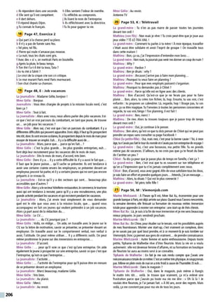 206
c Ils répondent dans une seconde.
d Elle sent qu'il est compétent.
e Il dort dehors.
f Il répond depuis Dijon.
g Tu connais le français.
18 Page 47, Exercice 2
a Qui part à la chasse perd sa place.
b Il n'y a pas de fumée sans feu.
cTel père, tel fils.
h Elles sentent l'odeur de menthe.
i Tu réfléchis au compromis.
j Ils lisent le nom de l'entreprise.
k Ils réfléchissent avec la directrice.
1Tu lis pour gagner ta vie.
d Pierre qui roule n'amasse pas mousse.
e La nuit, tous les chats sont gris.
f Avec des « si », on mettrait Paris en bouteille.
g Après la pluie, le beau temps.
h Ton thé t'a-t-il ôté ta toux, Tata?
i As-tu été àTahiti ?
j Le cricri de la crique crie son cri critique.
k Le mur murant Paris rend Paris murmurant.
1Son chat chante sa chanson.
19 Page 48, E : Job vacances
La journaliste : Madame Gélie, bonjour !
Mme Gélie : Bonjour.
Journaliste : Vous êtes chargée de projets à la mission locale nord, c'est
bien ça?
Mme Gélie : Tout à fait.
La journaliste : Alors avec vous, nous allons parler des jobs vacances. Est-
ce que c'est un vrai parcours du combattant, en tant que jeune, de trouver
un... un job pour les vacances ?
Mme Gélie : Alors oui, c'est vrai que c'est un parcours du corrbattant. Il y a
différentes difficultésqui peuvent apparaître.Donc déjà,ilfaut qu'ilsprospectent
très tôt, doncils sontencore scolaires, ils Jl'OSpectentdepuislemois demarspour
essayer de trouver un emploi. Euh... il yala difficultéaussi de...
La journaliste : Mars, parce que... parce qu'en fait... ?
Mme Gélie : C'est la plus grande... les plus grandes entreprises, euh...
font déjà leur recrutement pour les vacances dès le mois de mars.
La journaliste : Dès le mois de mars, d'accord, très bien.
Mme Gélie : Donc il ya... il ya cette difficulté-là. Il yaaussi le fait que...
il faut que le jeune puisse... qu'il sache se présenter. Ils ont tendance à
avoir une certaine crainte envers les employeurs, se présenter devant un
employeur, pouvoir lui parler, et il y acertainsjeunes qui ne sont pas encore
préparés à ce niveau-là.
La journaliste : E
st-ce qu'il y a des secteurs qui sont... beaucoup plus
accessibles que d'autres ?
MmeGélie:Alorsyale secteurhôtellerie-restauration,le commerce, le tourisme
aussi qui ont tendance à recruter, parce qu'il y a une recrudescence, une plus
graide activitépendant les vacaices et qui recrutent pendait les vacances.
La journaliste : Alors, j'ai envie tout simplement de vous demander
quel est le rôle que vous avez à la mission locale, que... quand vous
accompagnez en fait ces jeunes qui veulent prétendre à un job vacances.
Alors ça part aussi de la rédaction du...
Mme Gélie : Le OI...
La journaliste : ... du CV, pourquoi pas ?
Mme Gélie : Voilà, on rédige... On aide, on travaille avec le jeune sur le
CV, sur la lettre de motivation, savoir se présenter, se présenter devant un
employeur. On travaille aussi sur le comportement verbal, non verbal à
avoir, l'attitude. On peut même utiliser... Il y a différents outils. On peut
même positionner le jeune sur des immersions en entreprise...
La journaliste: D'accord.
Mme Gélie : ... pour qu'il voie ce que c'est qu'une entreprise. On aide
également le jeune àprospecter sur une entreprise, savoir ce que c'est que
l'entreprise, qu'est-ce que l'entreprise...
La journaliste : l'activité...
Mme Gélie : ... l'activité de l'entreprise pour qu'il puisse être en mesure
de se présenter devant un employeur.
La journaliste : Merci beaucoup, madame Gélie.
Mme Gélie : Très bien.
La journaliste : Au plaisir.
Mme Gélie : Merci.
La journaliste : Au revoir.
Mme Gélie: Au revoir.
Antenne TV
20 Page 53, K : Télétravail
La grand-mère : Tu n'en as pas marre de passer toutes tes journées
devant ton ordi !
Mathieu (son fils) : Non mais je rêve ! Tu crois peut-être que je joue aux
jeux vidéo? TÉ-LÉ-TRA-VAIL !
La grand-mère : Comment tu parles à ta mère ! À mon époque, travailler
c'était aussi être solidaire et avoir l'esprit de groupe ! On travaille tous
dans cette maison !
Mathieu : Bon, ça va, j'ai l'impression d'entendre mon boss...
La grand-mère : Non mais, tu pourrais pasvenirme donnerun coup demain?
Mathieu : W
hy?
La grand-mère : Pardon ?
Mathieu : Ben je disais : why ?
La grand-mère : Because j'arrive pas àfaire mon planning...
Mathieu : Pourquoi tu veux faire un planning ?
La grand-mère : Pour que mes employés puissent s'organiser.
Mathieu : Pourquoi tu demandes pas à Chloé ?
La grand-mère : Parce qu'elle est en ligne avec des clients.
Mathieu : Bon d'accord. Qu'est-ce que je ne ferais pas pour te faire
plaisir... Bon, alors, tu crées ton fichier, là, hop. Ensuite, tu vas voir, c'est
enfantin : tu proposes un calendrier. Là, regarde, hop ! Bouge pas, tu vas
voir, ça va être magique. Tu l'envoies à toutes les personnes concernées et
regarde, tu vas voir, bingo !Ton planning, il est fait !
La grand-mère : Ben, merci !
Mathieu : De rien. Alors tu trouves toujours que je passe trop de temps
devant mon ordi ?
La grand-mère : Oui, je continue à le penser.
Mathieu : Ben alors, qu'est-ce que tu dois penser de Chloé qui ne peut pas
prendre un repas sans consulter sa page Facebook !
Chloé (la petite-fille) : Oui, mais moi, c'est pour la bonne cause ! Toi, à mon
âge, tu n'avaispas fait letour dumondeet n'avaispaston entreprisede voyage!
La grand-mère : Oui, c'est une bosseuse, ma petite fille. Tu ne prends
même pas de vacances. D'ailleurs, tu ne crois pas que ça te ferait du bien
de t'arrêter un peu ?
Chloé : Tu dis ça pour que je passe plus de temps en famille, c'est ça?
La grand-mère : Ben, c'est vrai que tu es souvent sur ton téléphone et
qu'on a l'impression que tu n'es jamais complètement avec nous.
Chloé : Bon, d'accord, vous avez gagné.Afin de vous satisfaire tous les deux,
je vais faire un effort et prendre quelquesjours...Attends, j'ai un message...
Mathieu : Alors, tu disais ? Qui est le plus connecté ?
La grand-mère : Tel père, telle fille !
21 Page 56, M : Viemonjob.com
Marine Mielczarek : À l'heure qu'il est, Mme Bai Xu, économiste pour une
grandebanque àParis, estdéjà arrivée sur place. Quaid nousl'avons rencontrée,
la semaine dernière
, elle finissait sa fonnation de nouveau métier. Immersion
totale pourapprendre àmonter son entreJ)ise :une start-up de thés chinois.
Mme Bai Xu : Là, je suis àla fin demon immersion et je me sens beaucoup
mieux préparée. Je pars vendredi prochain.
Marine Mielczarek : Où?
Mme Bai Xu : En Chine, pour étudier sur le terrain, voir lespossibilités auprès
de mes fournisseurs. Monter une start-up, c'est vraiment un complexe, donc
je ne savais pas par quel bout prendre, et à ce moment-là je suis tombée sur
Viernonjob. Donc ça permet auxgens de vraiment... deprendre connaissance.
Marine Mielczarek : Autre femme et autre enthousiasme. Depuis toute
petite, Tiphanie de Malherbe rêve d'être fleuriste. Mais la vie en a voulu
autrement :elle est devenue femme d'affaires, et sa formation en boutique
de fleuriste lui aura au moins servi à se connaitre.
Tiphanie de Malherbe : En fait je me suis rendu compte que j'avais une
méconnaissancetotale de cemétier.C'est unmétier très physique.Jesoupçonnais
pas. Même en plein mois demai on atrès froid àcause de l'humidité. Et euh...
Marine Mielczarek : Dans le magasin?
Tiphanie de Malherbe : Oui, dans le magasin, puis même à Rungis
le matin très tôt... voilà. Je trouve que vraiment, ça m'a enlevé une
frustration parce que j'aurais pu toute ma vie me dire : « Oh là là ! Je
voulais être fleuriste, je l'ai jamais fait. »À 80 ans, avoir des regrets. Mais
voilà, ça me convient pas pour ma vie de tous les jours.
 