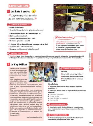 CIVILISATION
UILes kots à projet 6
<<Le principe, c'est de créer
du lien entre les étudiants. >>
COMPRÉHENSION ORALE
Entrée en matière
1 Regardez l'image. Qu'est-ce qu'un kot, selon vous ?
f N écoute (du début à« Reportage.»)
2 Où trouve-t-on des kots ?
3 Donnez une définition du mot « kot ».
4 Qu'est-ce qu'un kot à projet ?
2 ~écoute (de « Au milieu du campus » à la fin)
5 Que veut dire « kot » en flamand ?
6 Que peut-on faire dans le kot de Florence ?
PRODUCTION ORALE
' li>rôle d'expression !
« Un petit chez-nous vaut mieux qu'un
grand ailleurs. » (proverbe québécois)
-+ Que signifie ce proverbe d'après vous?
-+ Quelle est l'expression dans votre
langue pour dire la même chose ?
7 En scène ! Vous vivez dans un kot et vous cherchez un{e) nouveau/nouvelle colocataire. Vous expliquez à un{e)
candidat(e) le fonctionnement du kot et vous lui demandez pourquoi il/elle aimerait s'installer dans votre kot.
DLe Kap Délices
Le Kap Délices est un kot-
à-projet de huit personnes,
avec pour objectif de faire
découvrir de nouvelles
5 saveurs culinaires aux étu-
diants.
Nous organisons pour cela
divers buffets à thème com-
posés de savoureux plats
10 exotiques internationaux, souvent méconnus, mais
dont les goûts exquis ne vous laisseront pas indif-
férents !
Nous proposons également des cours de cuisine en
compagnie des plus grands chefs cuistots que la
15 communauté estudiantine ait jamais connus (c'est-
à-dire nous). Nous essayerons une fois par mois de
vous communiquer nos savoirs et nos astuces afin que
vous puissiez apporter à vos plats la petite touche de
magie qui fera frissonner vos papilles gustatives...
20 Nous vous proposons aussi un catalogue de matériel
de cuisine à louer : raclettes, fondues, woks, set
d'assiettes et couverts... et tout cela à prix modique.
Enfin, nous organisons un barbecue citadin, qui a
pour but de rapprocher les habitants de Louvain-
25 la-Neuve et les étudiants autour d'un méchoui, sur
la grand-place.
Bon appétit !!!
http://www.kapuclouvain.be
Vocabulaire
e COMPRÉHENSION ÉCRITE
Lecture
1 Quel est le but du Kap Délices ?
2 Qui donne des cours de cuisine ?
3 Quel est l'objectif du barbecue
citadin ?
4 Retrouvez dans le texte deux mots qui signifient
« délicieux ».
5 Retrouvez dans le texte un équivalent des expressions
suivantes :
a I réception thématique
b l le truc en plus
c I avoir du plaisir en mangeant
d I bon marché
PRODUCTION ORALE
6 Vous faites partie du Kap Délices et vous discutez
avec vos colocataires pour trouver des nouvelles idées
d'activités.
PRODUCTION ÉCRITE
7 Vous voulez proposer un projet de Kap. Écrivez un
court article pour présenter votre idée.
~
.c
E
CIi
Ill
C:
CIi
CIi
..
.2::
>
....
•CIi
:!::!
C:
::,
19
 