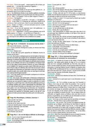 210
Yvan Amar : C'est un peu quand... comme quand on dit en France, par
exemple, euh... :«Je savais plus comment je m'appelais. »
Belge de l'OIF: C'est àpeu près ça.
Yvan Amar : Vous, par exemple, je crois que vous êtes québécois. Je... je
me hasarde àdire ça, est-ce que je me trompe ?
Nicolas :Oui, effectivement, Nicolas.Je suis canadien, québécois, montréalais,
voilà, doncplusieurs origines. Et j'ai une phrase pour vous. Donc je me lance.
Nicolas : Voilà.« C'est tiguidou ! J'm'en va calier l'orignal àc't'heure ! »
Yvan Amar : C'est tiguidou ?
Nicolas : « C'est tiguidou », ça veut dire« c'est super»,« c'est génial ».
Nicolas : Et par contre, il y a beaucoup de contractions. Quand on dit
«j'm'en va», c'est« je m'en vais». Donc il yaune contraction lexicale.
Nicolas : Et puis« à c't'heure », c'est une contraction aussi de« àcette
heure », «maintenant ». Donc...
Yvan Amar : Et ça c'est une expression tout à fait québécoise, « à
c't'heure ». Qui veut dire, qui veut dire quoi?
Belge de l'OIF: « Maintenant». On dit ça aussi en Wallonie, mais on dit
plutôt, je pense, «àc't'heure ».«Je vais faire ça àc't'heure, hé. »
Yvan Amar : Il yaunedifférence entre« àc't'heure »et« àc't'heure ». Eh
oui, c'est là qu'on voit la différence entre la Wallonie et le Québec.
RFI
Unité 6
36 Page 93, B: L'infobésité : le nouveau mal du siècle 7
(< Des souris et des hommes», Jean Pouly.
Lucie : Et pour la dernière chronique de la saison, on retrouve Jean Pouly.
Bonjour. Jean !
Jean Pouly : Bonjour, Lucy !
Lucie : Et vous allez nous parler aujourd'hui de l'infobésité. Serait-ce le
nouveau mal du siècle ?
JeanPouly:Ben,écoutez, ce néologismequinousvientduQuébecen fait résume
assez bien une situation que la plupart de nos contemporains connectés vivent
chaquejour.Unsentimentd'êtredébordés, voire submergésparl'infonnation,de
sl.birun flot continu d'e-mails, deSMS. d'appel~denotificationsdanslesréseaux
sociaux, sur son ordinateurmais aussi sur son smartphone, àson bureau et puis
chez soi. Alors, depuis la démocratisation d'Internet, ces canaux d'infonnation
se sont mu~ipliés et ils s'ajoutent aux autres moyens d'infonnation que sont la
presse écrite, les radios et la télévision.Alors, faut-il être d'accord avec la devise
selon laquelle trop d'information tue l'informationou bien faut-il s'interroger sur
la manière de gérercette nouvelle réalité et donc sur notre façon de vivre dans
cette société qui devienthyperconnectée?
Lucie : Et du coup, quelles sont les principales conséquences de cela dans
notre rapport àl'information ?
Jean Pouly : Ben, écoutez, cette surinformation ad'abord pour conséquence de
nous donnerde véritables indigestions. ~information est trop importanteet trop
rapide pour que nous puissions la digérer, la traiter, la comprendre et la mettre
en perspective, onpaied'hyperchoix. Cetteinformation pléthoriquepennisepar
le numérique contribue aussi àabolir la hiérarchisation des infonnations. Tout
est mis àplat de façon horizontale, une information chasse l'autre, et on arrive
même parfois à une sorte d'hystérisation de l'information avec l'exemple des
chaînes d'infonnation continue, et des fils d'information Twitter qui favorisent
un traitement très superficiel de l'information, quand on sait que 60 % des
utilisateurs deTwitterjustementrelaient desartides qu'ilsn'ont même paslus.
RCF
37 Page 95, Phonétique, L'élision, Exercice 1
a J'peux pas dire c'qui s'passe.
b J'sais pas c'que tu veux.
c J'suis pas sûr de c'que ça veut dire.
d J'veuxpas répondre jusqu'à c'que je sache quoi dire.
e J'dois pas comprendre c'que vous faites.
f J'crois pas c'que tu dis.
g J'tiens pas àc'que ça se sache.
h J'me d'mande c'que j'fais là.
38 Page 96, E : Un vol de bijoux défraie la chronique
Homme : Tu as vu ce qui s'est passé cette nuit?
Femme : Non, de quoi tu parles ?
Homme : Du vol debijoux de cette star de téléréalité américaine qui venait
à Paris pour la Fashion Week.
Femme : Tu veux parler de... Non?
Homme: Si!
Femme: Non, c'est pas possible!
Homme: Elle s'est fait attaquer cette nuit, dans sa chambre d'hôtel !
Femme: C'est pas vrai ! Qu'est-ce qui s'est passé? Mais raconte !
Homme : Eh bien, cette nuit vers 2 h 30 du matin, y a cinq hommes
habillés avec des blousons de police qui se sont pointés à son hôtel et qui
ont demandé au veilleur de nuit de leur ouvrir la porte.
Femme : Et alors, il a ouvert ? Il n'a pas trouvé ça bizarre que la police
débarque à2h 30 du mat ?
Homme : Oui, il aouvert car il était menacé par une arme.
Femme : Oh, là là ! Et il s'est fait agresser ?
Homme: Ben oui, et ça ne s'est pas arrêté là, la star aussi !
Femme : Tu es sérieux !?Raconte !
Homme: Ils l'ont enfermée dans sa salle de bains.
Femme: Ah bon, elle n'a pas été blessée?
Homme : Non, heureusement, ils étaient venus pour voler, donc ils lui
ont juste piqué deux téléphones portables, et des bijoux d'une valeur de
plusieurs millions d'euros.
Femme : Ben dis donc, elle ad0 être sacrément choquée quand même ?
Homme : Oui, il paraît que son mari, tu sais, le chanteur, il adü arrêter le
concert qu'il donnait à New York.
Femme : Ah ben, dis donc, quelle histoire ! C'est beau, quand même,
d'avoir tout arrêté pour sa femme.
Homme : Ouais, une belle preuve d'amour, en même temps...
Femme : Et les bandits ?Ils ont été arrêtés ?
Homme: Paraît qu'ils courent toujours.
Femme: C'est sür, avec un butin pareil ! Combien tu dis?
Homme: Plusieurs millions d'euros de bijoux.
Femme: Oh, là là ! Ils n'ont pas fini de défrayer la chronique !
39 Page 101 , J: D'où viennent les fausses
informations et comment les reconnaître 7
Julien Moch : La Semaine de la presse et des médias à l'école débute
aujourd'hui ; des médias parfois pointés du doigt, on l'a vu ces derniers
temps lors de la campagne présidentielle aux États-Unis, mais aussi en
France. ~une descritiques qui revient, c'est que la presserelaierait de fausses
informations.Ça interroge Valentin, Romain et Raphaël, en cinquième, dans
un collège du XIII• arrondissement de Paris. Ce sont nos interviewersdu jour
dans France lnfoJunioravec(< Un jour, une actu ». Ilssont au microd'Estelle
Faure et, pour leur répondre, Erik Kervellec. Bonjour Erik !
Erik Kervellec : Bonjour.
Julien Moch : Directeur de la rédaction de France lnfo. C'est Romain qui
se lance le premier.
Romain : Comment est-ce qu'on peut savoir si une information est vraie
ou fausse?
Erik Kervellec : Ah ! En la vérifiant, je pense que c'est l'essentiel, et
d'ailleurs c'est la base de notre métier de journaliste. C'est ce qui fait
la crédibilité d'un média par rapport à un autre, finalement. Alors c'est
tellement important de vérifier, qu'ici, à France lnfo, on a même décidé
de constituer une équipe de journalistes spécialisés dans la vérification.
Ils sont une douzaine, et leur mission numéro 1, c'est de trouver des
sources qui accréditent la véracité d'un fait. C'est une agence inteme de
vérification, on l'appelle comme ça d'ailleurs, entre nous. Alors ils ont la
pression, ces journalistes, car on ne délivre pas une information sur France
lnfo tant que l'agence n'a pas donné son feu vert.
Romain : Est-ce que ça arrive souvent que des journalistes se trompent,
qu'ils euh... font des erreurs et que ça passe quand même ?
Erik Kervellec : Oui, ça arrive ! Oui, ça arrive, et la plupart du temps, les
journalistes qui se trompent sont de bonne foi. Pour limiter le risque de
se tromper : 1. il faut donc vérifier ce que l'on dit; 2. il faut multiplier les
sources d'information sur le même sujet. Je prends un exemple : si deux
témoins d'un événement rapportent des faits différents, attention danger !
Alors s'ils disent la même chose, ces deux témoins, c'est un bon début,
mais s'il y atrois ou quatre témoins, c'est encore mieux.
Julien Moch :Mmh. Donc il faut multiplier les sources,recouper les sources,
puis après, ben, il peut y avoir aussi des erreurs humaines, parfois...
Erik Kervellec : ... d'interprétation.
Julien Moch: D'interprétation...
Erik Kervellec : ... d'approximation...
 