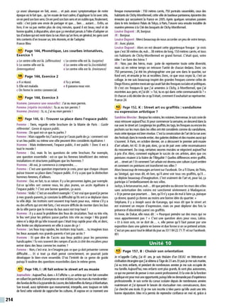 214
ça assez ubuesque en fait, assez... et puis assez symptomatique de notre
époque où le fait que...qu'on essaie de tout cadrer, d'appliquer la loi ave<: zèle.
on en perd son bon sens. On en perd son bon sens et on oublieque, finalement,
voilà : c'est juste une envie de partager et que... ben... autant... Enfin, un
livre, il ne va pas mettre plus de cinq minutes, quand il est beau, neuf et de
bonne qualité, àdisparaître, alors que ça viendrait jamaisàl'idéed'adopterun
tas d'ordurequiestresté dans la rue.Alors qu'un livre, en général, les gens sont
très contents d'en trouver un, très étonnés, et de l'adopter.
France Bleu
57 Page 144, Phonétique, Les courbes intonatives,
Exercice 1
a Le centre-ville est là. (affirmation) c Le centre-ville est là. (surprise)
b Le centre-ville est là. d Le centre-ville est là.(incrédulité)
(interrogation) e Le centre-ville est là. (insistance)
58 Page 144, Exercice 2
a Il a réussi. d Tu yarrives.
b Elle est malade. e Il passera nous voir.
c On ferme le centre commercial.
59 Page 144, Exercice 3
Homme (annonce une nouvelle): J'ai eu mon pennis.
Femme (répète incrédule) : Tu as eu ton permis ?
Homme (insiste) : Si, si, j'ai eu mon permis !
60 Page 146, G : Trouver sa place dans l'espace public
Femme : Tiens, regarde cette brochure de la Mairie de Paris : Guide
référentiel : Genre & espace public.
Homme : De quoi est-ce que tu parles?
Femme: Mais rappelle-toi, l'autrejourje t'avais parlé deça: comment voir
si un lieu public ou même une ville peuvent être considérés égalitaires !
Homme : Mais évidemment, l'espace public, il est public ! Donc il est à
tout le monde !
Femme : Oui, mais lis les questions de cette brochure. Par exemple,
une question essentielle : est-ce que les femmes bénéficient des mêmes
installations et structures publiques que les hommes ?
Homme : Ah oui, je commence à comprendre....
Femme : C'est une question importante je crois, pour que chaque citoyen
puisse trouver sa place dans l'espace public. li n'y a pas que la distinction
hommes-femmes, d'ailleurs.
Homme : Oui, en fait, tu as raison. li ya les personnes âgées, par exemple.
Est-ce qu'elles ont comme nous, les plus jeunes, un accès égalitaire à
l'espace public ?C'est une bonne question, ça aussi.
Femme :Voilà ! C'est un excellent exemple ! C'est vrai que quand je pense
à mes grands-parents, je constate la difficulté qu'ils ont à se déplacer dans
la ville déjà : les trottoirs sont souvent trop hauts pour eux, même s'il y a
eu des efforts qui ont été faits, c'est encore difficile de monter dans les bus
de la ville parce que le niveau du bus aussi est trop haut !
Homme : Il ya aussi le problème des feux de circulation. Tout va très vite,
le feu vert pour les piétons passe parfois très vite au rouge ! Ma grand-
mère m'a déjà dit qu'elle trouvait que c'était trop rapide pour elle, et donc,
elle limite ses déplacements en ville à cause de ça !
Femme : Les feux trop rapides, les trottoirs trop hauts... tu imagines tous
les lieux auxquels nos grands-parents n'ont pas accès?
Homme : Et que dire de l'accès aux lieux publics pour les personnes
handicapées! Tu vois souvent desrampes d'accèsà côté desescaliers pour
entrer dans des lieux comme les mairies ?
Femme : Non, c'est vrai. Jen'imagine pas ce que ça doit présenter comme
difficulté.... Et si tout ça était pensé correctement, on pourrait juste
développer le bien-vivre ensemble. D'où l'intérêt de ce genre de guide
puisqu'il soulève des questions essentielles dans le même genre.
61 Page 148, 1: JR fait entrer le street art au musée
Journaliste :Aujourd'hui, dans« Àl'affiche», un artiste qui s'est fait connaître
en collantlesportraits d'anonymes en noretblanc sur lesmursckJmondeentier:
desfavelasdeRioàlapyramidedu Louvre,desbidonvillesckJKenya àManhattan.
Son travail, aussi éfiiémère que monumental, interpelle. avec toujours en toile
de fond cette volonté de rapprocher les cultures JR expose en ce moment une
fresque monumentale : 150 mètres carrés, 750 portraits rasserrblés, ceux des
habitants deClkhy-Montfermeil, cette ville debanlieue ~sieme. épicentre des
émeutes qui secouèrent la France en 2005. AJ)'ès quelques semaines passées
dans le très tendance Palais de Tokyo, à Paris, I'œuvre sera ensuite installée de
manièrepérenne àla Cité des bosquets de Clichy-Montfermeil.
Louise Dupont : JR, bonjour.
JR: Bonjour.
Louise Dupont :Merci beaucoup denousaccorderun peu de votre temps.
JR : Ave<: plaisir.
Louise Dupont : Alors on est devant cette gigantesque fresque : je crois
que c'est 38 mètres de, euh...38 mètres de long, 150 mètres carrés, et tous
ces habitants de Clichy-Montfermeil en grand fonnat. C'était quoi, votre
idée ? en faire des héros ?
JR : Non, pas des héros, mais juste de représenter toute cette diversité,
mais où en même temps on retrouve l'unité de chacun dedans. Donc ces
750 personnes, j'ai été les photographier une par une dans le quartier, sur
fond vert, et ensuite je les ai recollées. Donc, ce que vous voyez là, c'est un
collage. Je me suis beaucoup inspiré des grandes fresques comme celles de
Diego Rivera, peintremexicain quiavaitfaitdesfresques socialesetpolitiques.
Et c'est ces fresques-là que j'ai amenées à Clichy, à Montfermeil, que j'ai
montrées aux gens, et j'ai dit:« Toi, tu es qui dans cette communauté-là?»
Et chacun adû décider dece qu'ilétait, comment ilsouhaitait se représenter.
France 24
62 Page 152, K : Street art ou graffitis: vandalisme
ou expression artistique ?
Sandrine Mercier :Bonjourles voisins, les voisines, bienvenue.Je suis ravie de
vous retrouver aujourd'hui. Etpour commencer la semaine, on descend dans la
rue ave<: le streetart. Longtemps les graffitis,les tags, les fresques ou encore les
pochoirs sur lesmurs dans les villes ont été considérés comme du vandalisme,
mais cette époque est bien révolue. C'est la consécration de l'artde la rue ave<:
des festivals danslemonde entier, des galeries dédiéesetdesmusées aussi qui
s'ouvrent. À Paris, en octobre dernier, on a découvert le premier anti-musée
d'art urbain, Art 42. Et de pair, donc., ça va de pair ave<: cette reconnaissance
du mouvement. Du coup, certaines œuvres murales se négocient aujourd'hui
à prix d'or. Alors, comment expliquer le succès de ces artistes, alors que ces
peintures vivaient à la lisière de l'illégalité ?Quelles différences entre graffiti,
art... street art? Et comment l'arturbain est devenu une culture àpart entière
et comment ces peintures ont transformé nos villes ?
Alors beaucoup de messages arrivent sur Facebook. On aTi Diane, de Thiès,
au Sénégal, qui nous dit, eh ben, qu'il aime voir tous ces graffitis, qu'il...
se déploie beaucoup d'imagination. C'est vraiment de l'art et, pour lui, ça
participe àl'embellissement de nos villes.
Jackys, àAntananarivo, euh... ditquepeindre ou décorer lesmurs des villes
sans autorisation des voisins est sanctionné sévèrement à Madagascar.
« Et je pense que pourtant... ben, qu'il n'y apas de mal àfaire ça, puisque
ça donne, quand ça donne au moins une bonne idée du quartier. »
Stéphane, il y a Joseph aussi de Kananga, qui nous dit que le street art
est vraiment un moyen d'expression, mais on peut déplorer des fois la
présence d'obscénités parmi ces graffitis.
Et Anne, de Dakar, elle nous dit : « Pourquoi peindre sur des murs qui ne
vous appartiennent pas ? » C'est une question alors pour vous, Lokiss.
« Et à mon avis, on se doit de... », elle pense qu'il faut passer par une
exposition dans une galerie en bonne et due forme si on se prétend artiste.
C'estunpeu aussi tout le débatdujourau 331 8422 71 71 etsurFacebook.
RFI
Unité 10
63 Page 157, B : Choisir son orientation
Je m'appelle Cathy, j'ai 41 ans, je suis titulaire d'un DEUG1 en littérature et
civilisation étrangère quej'ai obtenu àl'âgede 23 ans.Etpuis jeme suis mariée,
j'ai eu trois enfants, et pendant de nombreuses années je me suis occupée de
ma famille.Aujourd'hui, mes enfants sont plus grands, ils sont plus autonome~
ce qui mepermet de penser àmon avenir professionnel.Et la voie de la fonction
pwlique estpourmoi uneowirtunité,puisqu'elle nedemande pasd'expérience
professionnelle. Je suis sortie du cursus scolaire depuis de nombreuses années
maintenant et j'ai éprouvé le besoin de réactualiser mes connaissances, donc
j'ai cherché une école. Et je me suis inscrite à ldeo parce qu'elle avait une très
bonne réputation. ldeo m'a pennis de reprendre confiance en moi et, grâce à
 