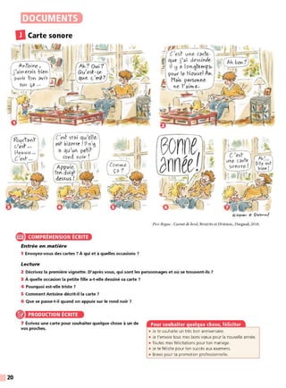 20
DOCUMENTS
Pico Bogue - Carnet de bord, ROQUES et Do RMAL, Dargaud, 20 16.
e COMPRÉHENSION ÉCRITE
Entrée en matière
1 Envoyez-vous des cartes ? À qui et à quelles occasions 7
Lecture
2 Décrivez la première vignette. D'après vous, qui sont les personnages et où se trouvent-ils 7
3 À quelle occasion la petite fille a-t-elle dessiné sa carte 7
4 Pourquoi est-elle triste 7
5 Comment Antoine décrit-il la carte 7
6 Que se passe-t-il quand on appuie sur le rond noir 7
PRODUCTION ÉCRITE
7 Écrivez une carte pour souhaiter quelque chose à un de
vos proches.
• Je te souhaite un très bon anniversaire.
• Je t'envoie tous mes bons vœux pour la nouvelle année.
• Toutes mes félicitations pour ton mariage.
• Je te félicite pour ton succès aux examens.
• Bravo pour ta promotion professionnelle.
 