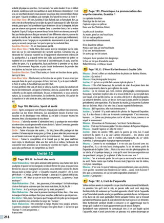 218
activité physique ou sportive, c'est normal, c'est votre boulot. E
t en ce début
d'année, nombreux sont nos auditeurs àavoir de bonnes résolutions ! C'est
vrai, on veutfaire dusport, maispouvez-vous nousdirecomment bien choisir
son sport ?Quand on débute, par exemple. Et d'abord leserreurs àéviter ?
Jean-Marc Sène : Eh bien, Sandrine, il faut d'abord, bah, sefaire plaisir. Bon, ça
sert àrien deseforcer lorsqu'onva faire du sport. Ilfaut essayerd'yaller d'unbon
entrain,parce quec'est la meilleure façon de tenir en fait sur la longueu;de faire
queces séances vont pouvoir se répéter. Donc la première chose, c'est la notion
deplaisir. Etpuis. il faut pas sepresserlorsqu'on va choisi'sesséances. parcequ'il
faut pas hésiterplusieurs fois parsemaine àfaire différentesséances. comme du
vélo, de la marche, de la natation, des exercices au sol, parce que, évidemment,
quelquefois. on va s'engager, on va prendre des abonnements etpuis, trois mois
après. on serend compte quec'est pas le sport qu'onsouhaitaitfaire.
Sandrine Mercier : On est tous passés par là.
Jean-Marc Sène : Voilà. Alors, bien aussi, bien se renseigner sur le coût,
bien s0r, sur le co0t notamment de l'activité sportive. Certaines fois, ça
nécessite de l'achat de matériel ou d'équipement relativement onéreuxet
là, quelquefois, il y a quand même des clubs qui pennettent de prêter ce
matériel et à ce moment-là c'est tout à fait intéressant. Et puis, pour les
salles de sport, il y a quelquefois, faut pas hésiter à prendre un ou deux
mois d'abonnement. Regarder, et puis choisir évidemment de prendre des
inscriptions au bout de trois ou quatre mois.
Sandrine Mercier : Donc il faut tester, et choisir en fonction de ses go0ts,
tant qu'à faire.
Jean-Marc Sène :Absolument, en fonction deses go0ts. Si vous aimezpar
exemple faire du sport en groupe, eh ben, bon ben, il y ale sport collectif :
le foot, le volley, le hand-ball qui peut être fait.
Si vous préférezêtre seul, eh bien, le vélo, la marche àpied, la natation est
tout à fait intéressant. Les sports d'intérieur, alors là, ça peut être lessports
collectifs ou des sports individuels. E
t puis, évidemment, si vous aimez la
nature, là, la course d'orientation, la randonnée, la marche. On parlait de
la marche et le vélo sont des très, très bons sports.
RFI
77 Page 186, Détente, Sport et santé
Claire :Après avoirpassé tant d'heureschaque jouràutilisermesneurones,
penchée sur des textes littéraires, j'ai absolument besoin d'activer mes
muscles et de développer mes réflexes. Ça m'aide à évacuer toutes les
tensions liées àla rédaction de ma thèse!
Thomas : J'adore la montée d'adrénaline liée à la pratique de mon métier
etmême dansma vie personnelle etmes loisirs! J'adore l'aventure, prendre
des risques, être toujours dans l'action.
Cécile : J'aime m'occuper des autres.... E
n fait, j'aime offrir, partager et être
créative. J'aibeaucoup de temps pour ça ! Donc je peux aider des personnes qui
en ontbesoin mais aussi les gens proches qui m'entourent... J'adoredomer.
Simon : J'aime la compétition et le travail que je fais pour maitriser
mon corps, le développer. Mais une fois sorti de ce milieu, j'ai besoin de
concentrer mon attention sur le mental, le contrôle de l'esprit... pour être
aussi plus perfonnant en compétition au final !
Unité 12
78 Page 189, B : Le bruit des mots
Alain Mabanckou : Mon pére amenait cette pomme, vous faites bien de le
souligner, et quand on lesmangeait, on devait fenner lesyeux, et quand vous
fermez les yeux en mangeant une pomme, vous entendez comme les bruits
des pas dans la neige.Ça fait : «Crouatch, crouatch, crouatch ! »E
t là, mon
père disait:« C'est ça, la neige en Europe», alors qu'il n'a jamais été là-bas.
Zoé Varier : Ah ! Mais je suis en train de comprendre... La pomme, c'était
exotique?
AlainMabanckou :C'est... ben, pournous, c'est exotique ! Un fruit exotique,
c'est un fruit qui ne se trouve pas chez nous mais donc, hé, hé, hé, hé !
Zoé Varier : Je n'y avais pas pensé, je n'y avais pas pensé !
Alain Mabanckou : Pournous, la pommen'existepas là-bas. donc...Pournous.
lamanguen'estpasexotique.Doncpour nous, ben voilà, toutce quiestponvne...
Zoé Varier : Non, non, c'est parce que l'image est très jolie qu'en croquant
dans la pomme vous entendiez la neige de l'Europe !
Alain Mabanckou : On entendait la neige. E
t pour moi, jusqu'à présent,
la pomme a toujours symbolisé l'Europe. Mon père disait:« Qu'est-ce que
l'Europe? C'est une pomme. »
France Inter
79 Page 191 , Phonétique, La prononciation des
voyelles nasales, Exercice 1
Le capitaine Jonathan
Étant âgé de dix-huit ans
Capture un jour un pélican
Dans unene d'Extrême-Orient.
Le pélican de Jonathan
Au matin, pond un ceuf tout blanc
E
t il en sort un pélican
Lui ressemblant étonnamment.
E
t ce deuxième pélican
Pond, àson tour, un œuf tout blanc
D'où sort, inévitablement
Un autre, qui en fait autant.
Cela peut durer pendant très longtemps
Si l'on ne fait pas d'omelette avant.
Robert Desnos, Le Pélican, Grund
80 Page 192, E : D'Henri Cartier-Bresson à Sophie Calle
Moussa : On m'a offert un très beau livre de photos de Bettina Rheims.
Justine : Qui est-ce ?
Moussa: Une photographe française.
Justine : Et qu'est-ce qu'elle fait comme style de photos?
Moussa : Elle a fait beaucoup de portraits de stars françaises dans des
décors surprenants, dans le genre photos de mode. .
Justine : Je ne connais pas. Moi, comme photographe contemporaine
française, j'aimebien SophieCalle. Je la trouve drôle. E
t ce qui me plaît dans
son travail,c'est qu'elle met sa vie en scène, elle écrit et elle photographie.
La semaine dernière, j'ai lu un de ses livres que j'avais acheté la semaine
précédente àune exposition. Àla librairie du musée, j'avais envie d'acheter
des tas de livres. Mais c'est très cher. J'aurais regretté le lendemain.
Moussa : E
t l'exposition, elle était intéressante ?
Justine : J'ai adoré ! Il y avait surtout des photos de Raymond Depardon.
Lui, il a des choses à dire sur le monde contemporain. C'est émouvant,
humain... et j'aime ses photos prises sur le vif, dans la rue, comme si on
voyait le mouvement.
Moussa : L'inventeur de l'instantané, c'est Henri Cartier-Bresson.
Justine : C'est vrai. Un hommegénial! Un descréateurs de l'agenceMagnum.
Moussa : Quand l'agence a-t-elle été créée?
Justine : Dans les années 1940, après la guerre, je crois. Lui, il avait
vraiment du talent. Il a eu une carrière étonnante... Ses photos sont
magnifiques. A mon avis, c'est le meilleur photographe du xx• siècle.
Autrefois, la photographie était plus impressionnante !
Moussa : Comme tu es nostalgique ! Je ne suis pas d'accord avec toi.
Aujourd'hui, il y a de très bons photographes. Tu as toi-même pa'.lé de
Depardon et de Sophie Calle... Mais si tu veux voir des photographies du
xx• siècle, d'ici quelque temps, je crois qu'ils vont faire une exposition sur
Jacques Henri Lartigue. Ça te plairait d'aller la voir avec moi ?
Justine : J'en ai entendu parler. Je crois que ce sera vers le mois de mars
ou avril. J'aime moins que Cartier-Bresson mais j'apprécie tout de même,
c'est plus romantique.
Moussa :C'est vrai. Ce qui m'intéresse, personnellement, dansses photos,
c'est qu'elles racontent une histoire du xx• siècle... Alors, c'est d'accord ?
Dès que ça commence, on va voir cette exposition ensemble ?
Justine : Ça marche !
81 Page 197, J, L'art de l'aquarelle
Valéne mitdesannées àcomprendre ce quecherchait exactementBartlebooth.
La première fois qu'il vint le voir, en janvier mille neuf cent vingt-cinq,
Bartlebooth lui ditseulement qu'il voulait apprendre àfond l'artde l'aquarelle
etqu'ilsouhaitaitprendreuneleçon quotidiennependant ~ix ans. ~a fréquenc~
et la durée de ces cours particuliers firent sursauter Valène, qui se trouvait
parfaitement heureux quand il avait décroché dix-huit leçons en un trimestre.
Mais Bartlebooth semblait décidé à consacrer à cet apprentissage tout le
temps qu'il faudrait et n'avait apparemment pasde soucis d'argent.
Bartlebooth non seulement ne connaissait rien à cet art fragile qu'est
l'aquarelle, mais n'avait jamais tenu un pinceau et à peine davantage un
 