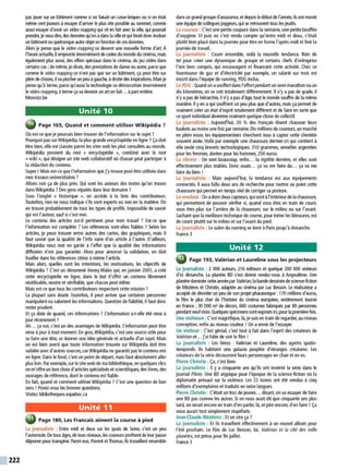 222
pas jouer sur un bâtiment cormie si on faisait un casse-bri(1-les ou si on était
même cent joueurs àessayer d'aniver le plus vite possible au sommet, comme
aussi essayer d'avoir un video mappingqui vit en fait avec la ville. (1-li pourrait
prendre. je veux dire, des données <1-1'on adansla ville et qui ferait doncévoluer
un bâtiment ou quelconqueautre objet en fonction de ces données.
Alors je pense que le video mapping va devenir une nouvelle forme d'art À
l'heureactuelle. il emprunte énormément decodes du monde du cinéma, mais
également plus aussi, des effets spéciaux dans le cinéma, du jeu vidéo dans
certains cas ;de même, jedirais, des J)'estations de danse ou autre, parce que
comme le video mappingce n'est pas que sur un bâtiment, ça peut être sur
plein dechoses, il va piocherun peu àgauche, àdroitedes inspirations. Maisje
pense qu'à terme, parce qu'aussi la technologie va démocratiserénormément
le videomapping, àterme çava devenir un art en fait. .. àpart entière.
Mooviu.be
Unité 10
' Page 165, Quand et comment utiliser Wikipédia ?
Où est-ce que je pourrais bien trouver de l'information sur le sujet ?
Pourquoi pas surWikipédia, la plus grande encyclopédie en ligne ?Ça doit
être bien, elle est classée parmi les sites web les plus consultés au monde.
Wikipédia provient du mot « encyclopédie », combiné avec le mot
«wiki », qui désigne un site web collaboratif où chacun peut participer à
la rédaction du contenu.
Super ! Mais est-ce que l'information que j'y trouve peut être utilisée dans
mes travaux universitaires ?
Allons voir ça de plus près. Qui sont les auteurs des textes qu'on trouve
dans Wikipédia ?Des gens réputés dans leur domaine ?
Sous l'onglet « historique », on accède à la liste des contributeurs.
Toutefois, rien ne nous indique s'ils sont experts ou non en la matière. On
en trouve probablement de tous les types de profils. Impossible de savoir
qui est l'auteur, sauf si c'est moi.
Le contenu des articles est-il pertinent pour mon travail ? Est-ce que
l'infonnation est complète ? Les références sont-elles fiables ? Selon les
articles, je peux trouver entre autres des cartes, des graphiques, mais il
faut savoir que la qualité de l'info varie d'un article à l'autre. D'ailleurs,
Wikipédia nous met en garde à l'effet que la qualité des informations
diffusées n'est pas garantie. Alors pour amorcer la validation, on doit
fouiller dans les références citées àmême l'article.
Mais alors, quelles sont les intentions, les motivations, les objectifs de
Wikipédia? C'est un dénommé JimmyWales qui, en janvier 2001, acréé
cette encyclopédie en ligne, dans le but d'offrir un contenu librement
réutilisable, neutre et vérifiable, que chacun peut éditer.
Mais est-ce que tous les contributeurs respectent cette mission ?
La plupart sans doute. Toutefois, il peut arriver que certaines personnes
manipulent ou sabotent les informations. Question de fiabilité, il faut donc
rester prudent.
E
t ça date de quand, ces informations ? L'information a-t-elle été mise à
jour récemment ?
Ah... ça oui, c'est un des avantages de Wikipédia. L'information peut être
mise àjour à tout moment. En gros, Wikipédia, c'est une source utile pour
se faireune tête, se donner une idée générale et actuelle d'un sujet. Mais
on est bien averti que toute information trouvée sur Wikipédia doit être
validée avec d'autres sources, carWikipédia ne garantit pas le contenu mis
en ligne. Dans le fond, c'est un point de départ, mais faut absolument aller
plus loin.Par exemple, sur le site web de ma bibliothèque, en quelques clics
on m'offre un bon choix d'articlesspécialisés et scientifiques, des livres, des
ouvrages de référence, dont le contenu est fiable.
E
n fait, quand et comment utiliser Wikipédia ?C'est une question de bon
sens ! Posez-vous les bonnes questions.
Visitez bibliotheques.uquebec.ca
Unité 11
Page 180, Les Francais aiment la course à pied
La journaliste : Entre midi et deux sur les quais de Seine, c'est un peu
l'autoroute. De tous âges, de tous niveaux, les coureurs profitent de leurpause
déjeuner pour transpirer.Parmi eux, Florent et Thomas. Ils travaillent ensemble
dans ungrand groupe d'assurance,et depuis ledébutde l'année, ilsontmonté
une équipe de collègues joggeurs, qui se retrouvent tous les jeudis.
Le coureur : C'est une petite coupure dans la semaine, une petite bouffée
d'oxygène. Et puis on s'est rendu compte qu'entre midi et deux, c'était
plutôt bien placé dans la journée pour être en forme l'après-midi et finir la
journée de travail.
La journaliste : Courir ensemble, voilà la nouvelle tendance. Rien de
tel pour créer une dynamique de groupe et certains chefs d'entreprise
l'ont bien compris, qui encouragent et financent cette activité. Chez ce
fournisseur de gaz et d'électricité par exemple, un salarié sur trois est
inscrit dans l'équipe de running, PDG inclus.
Le PDG : Quand on asouffert dans l'effortpendant un semi-marathon ou un
dix kilomètres, on se voit totalement différemment. Il n'y apas de grade, il
n'y apas de hiérarchie. il n'y apas d'âge, tout le monde souffre de la même
manière. Il yen aqui souffrent un peu plus que d'autres. mais ça pennet de
vraiment créer un état d'esprit totalement différent et de faire en sorte que
ce sport individuel devienne vraiment quelquechose de collectif.
La journaliste : Aujourd'hui, 20 % des Français disent chausser leurs
baskets au moins une fois par semaine. Dix millionsdecoureurs, un marché
en plein essor, les équipementiers cherchent tous à capter cette clientèle
souvent aisée. Voilà par exemple une chaussure dernier-cri qui contient à
elle seule cinq brevets technologiques. 310 grammes, semelles argentées
pour les femmes, dorées pour les hommes, 250 euros.
La cliente : On sent beaucoup, enfin... la rigidité derrière, et elles sont
effectivement plus stables. Donc ouais... ça va me faire du... ça va me
faire du bien !
La journaliste : Mais aujourd'hui, la tendance est aux équipements
connectés. Il aura fallu deux ans de recherche pour mettre au point cette
chaussure qui permet en temps réel de corriger sa posture.
Le vendeur :On adoncdeuxcapteurs, quisont àl'intérieurdelachaussure,
qui permettent de pouvoir vérifier si, quand vous êtes en train de courir,
vous êtes plus sur l'arrière de la chaussure, sur le milieu ou sur l'avant.
Sachant que la meilleure technique de course, pour éviter les blessures,est
de courir plutôt sur le milieu et sur l'avant du pied.
La journaliste : Le salon du running se tient à Paris jusqu'à dimanche.
France 3
Unité 12
Page 193, Valérian et Laureline sous les projecteurs
La journaliste : 2 000 auteurs, 216 éditeurs et quelque 200 000 visiteurs
d'ici dimanche. La planète BD s'est donné rendez-vous à Angoulême. Une
planète dominée cette annéepar Valérian, labande dessinéedescience-fiction
de Mézières et Christin, adaptée au cinéma par Luc Besson. Le réalisateur a
accepté de dévoiler un peu de son projet pharaonique : 170 millions d'euros,
le film le plus cher de l'histoire du cinéma européen, entièrement tourné
en France ; 30 000 m2 de décors, 600 costumes fabriqués par 80 personnes
pendantneufmois.Quelques spécimens sont exposés ici, pourla première fois.
Une visiteuse : C'est magnifique, là, je suis en train de regarder, au niveau
conception, enfin au niveau couleur ! On aenvie de l'essayer.
Un visiteur : C'est génial, c'est tout à fait dans l'esprit des créateurs de
Valérian et... j'ai hâte de voir le film !
La journaliste : Les héros : Valérian et Laureline, des agents spatio-
temporels. Ils habitent une galaxie peuplée d'étranges créatures. Les
créateurs de la série découvrent leurs personnages en chair et en os.
Pierre Christin : Ça, c'est bien.
La journaliste : Il y a cinquante ans qu'ils ont inventé la série dans le
journal Pilote. Une BD atypique pour l'époque de la science-fiction où la
diplomatie prévaut sur la violence. Les 22 tomes ont été vendus à cinq
millions d'exemplaires et traduits en seize langues.
Pierre Christin : C'était un truc de jeunes... disant, on va essayer de faire
une BD pas comme les autres. Si on nous avait dit que cinquante ans plus
tard, on serait encore en train d'en parler, là, et pire encore, d'en faire ! Ça
nous aurait tout simplement stupéfaits.
Jean-Claude Méziéres :E
t on vire ça ?
La journaliste : Et ils travaillent effectivement à un nouvel album pour
l'été prochain. Le film de Luc Besson, lui, Valérian et la cité des mille
planètes, est prévu pour fin juillet.
France 3
 