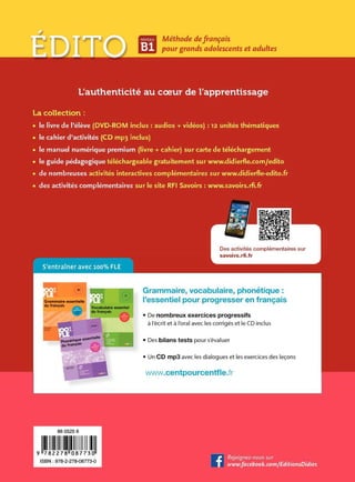 1 . [t] Méthode defrançais
pourgrands adolescents et adultes
L'authenticité au coeur de l'apprentissage
La collection :
• le livre de l'élève (DVD-ROM inclus : audios + vidéos) : 12 unités thématiques
• le cahier d'activités (CD mp3 inclus)
• le manuel numérique premium (livre+ cahier) sur carte de téléchargement
• le guide pédagogique téléchargeable gratuitement sur www.didierfle.com/edito
• de nombreuses activités interactives complémentaires sur www.didierfle-edito.fr
• des activités complémentaires sur le site RFI Savoirs: www.savoirs.rfi.fr
S'entraîner avec 100% FLE
860525 6
•ll~~l~~IIIIJl!l!l!IJ~I
Grammaire, vocabulaire, phonétique :
l'essentiel pour progresser en français
• De nombreux exercices progressifs
à l'écrit et à l'oral avec les corrigés et le CD inclus
• Des bilans tests pour s'évaluer
• Un CD mp3 avec les dialogues et les exercices des leçons
www.centpourcentfle.fr
 