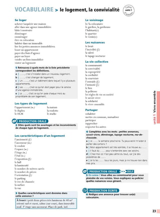 VOCABULAIRE > le logement, la convivialité
Se loger
acheter/acquérir une maison
aller dans une agence immobilière
bâtir/construire
déménager
emménager
être en colocation
habiter dans un immeuble
lire les petites annonces immobilières
louer un appartement
payer des frais d'agence
payer un loyer
vendre un bien immobilier
visiter un logement
1 Retrouvez à quels mots de la liste précédente
correspondent les définitions.
a 1 ......, c'est s'installer dans un nouveau logement.
b 1 ......, c'est changer de logement.
c I Un ......, c'est un bâtiment dans lequel il y a plusieurs
appartements.
d I Les ......, c'est ce qu'on doit payer pour le service
d'une agence immobilière.
e I Le ......, c'est ce qu'on paie chaque mois au
propriétaire de son logement.
Les types de logement
l'appartement (m.)
le duplex
le HLM
e PRODUCTION ORALE
la maison
la roulotte
le studio
2 Dites quels sont les avantages et les inconvénients
de chaque type de logement.
Les caractéristiques d'un logement
l'ancienneté (f.)
l'ascenseur (m.)
le couloir
l'espace (m.)
l'étage (m.)
l'état (m.)
l'exposition (f.)
le hall
la luminosité
le nombre de mètres carrés
le nombre de pièces
l'orientation (f.)
le parking
le rez-de-chaussée
la surface
la vue
3 Quelles caractéristiques sont données dans
cette annonce 7
À louer : petit deux-pièces très lumineux de 40 m2
orienté sud et ouest, calme (sur cour), dans immeuble
neuf. 3c étai?:e sans ascenseur. Place de park. ind.
Le voisinage
le/la colocataire
le gardien, la gardienne
l' habitant(e)
le quartier
le voisin(e)
Les nuisances
le bruit
l' incivilité (f.)
la saleté
le tapage nocturne
La vie collective
la communauté
la convivialité
la copropriété
la cordialité
la courtoisie
l'entraide (f.)
l'intimité (f.)
le lien
la politesse
les règles de vie en société
le savoir-vivre
la solidarité
le vivre-ensemble
Partager
cohabiter
mettre en commun, mutualiser
participer
rapprocher
respecter les autres
4 Complétez avec les mots : petites annonces,
savoir-vivre, déménage, tapage nocturne, rez-de-
chaussée.
a I Je ...... la semaine prochaine. Tu peux venir m'aider à
porter des cartons ?
b I Mon appartement est très sombre, il se trouve au
c l 11 faut du ...... pour s'entendre avec ses voisins.
d I Chez moi ce n'est pas calme du tout, car j'ai des
problèmes de ..... .
e I Je lis les ...... tous les jours, mais je ne trouve rien dans
mes prix.
8 >>)•1
Hi
PRODUCTION ORALE
5 En scène ! Vous allez au commissariat pour vous
plaindre de vos voisins. Vous expliquez au policier
quelles nuisances vous gênent.
® PRODUCTION ÉCRITE
6 Rédigez une annonce pour trouver un(e)
colocataire.
~
.c
E
CIi
Ill
C:
CIi
CIi
..
•2::
>
....
•CIi
:!::!
C:
::,
23
 