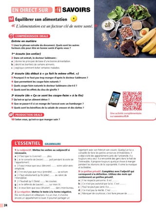 24
•~~••1iiJ(iJ11),. ffl SAVOIRS
ŒI Équilibrer son alimentation a
<< L'alimentation est un facteur clé de notre santé.
COMPRÉHENSION ORALE
Entrée en matière
1 Lisez la phrase extraite du document. Quels sont les autres
facteurs clés pour être en bonne santé d'après vous 7
1"' écoute (en entier)
2 Dans cet extrait, le docteur Saldmann :
a I donne les principes de base d'une bonne alimentation.
b I décrit les bienfaits de certains aliments.
c I explique comment éviter certaines maladies.
2" écoute (du début à« ça fait le même effet.»)
3 Pourquoi il ne faut pas trop manger d'après le docteur Saldmann 7
4 Que permettent les coupe-faim naturels 7
5 Quels coupe-faim naturels le docteur Saldmann cite-t-il 7
6 Quels sont les effets du clou de girofle 7
~ écoute (de « Ça ce sont les coupe-faim » à la fin)
7 Qu'est-ce qu'un aliment détox 7
8 Que se passe-t-il si on mange de l'avocat avec un hamburger 7
9 Quels sont les bénéfices de la salade de cresson et des dattes 7
PRODUCTION ORALE
10 Selon vous, qu'est-ce que manger sain 7
L'ESSENTIEL GRAMMAIRE
1 Le subjonctif. Mettez les verbes au subjonctif si
nécessaire.
a I Il faut que tu (cuisiner) ...... plus.
b I Je te conseille de (rester) ...... poli pendant la visite de
l'appartement.
c I Il vaut mieux que vous (décorer) ..... votre salon avec
simplicité.
d l 11 ne veut pas que nous (prendre) . sa voiture.
e l 11 faut absolument qu'ils (aller) ...... au salon de
l'immobilier.
f l 11 faudrait qu'il (faire) ...... les courses.
g I Je te défends de (sauter) ..... sur mon lit.
h I Je veux bien que vous (étudier) ...... dans mon bureau.
2 La négation. Mettez le texte à la forme négative.
Éloi est étudiant et célibataire. Il a un chat. Il cherche
encore un appartement à louer. Il pourrait partager un
Une activité complémentaire
sur savoirs.rfi.fr
logement avec son frère et son cousin. Quelqu'un lui a
conseillé de faire les petites annonces immobilières. Il
a déjà visité des appartements près de l'université. Il a
toujours vécu seul. Il a rencontré des gens dans le hall de
l'immeuble. Il propose toujours quelque chose à manger
pendant les réunions de la copropriété. Il aime la musique
et le théâtre.
3 Le préfixe privatif. Complétez avec l'adjectif qui
correspond à la définition. Utilisez des mots qui
contiennent un préfixe privatif.
a l 11 ne respecte personne. Il est
b I Ce n'est pas autorisé par la loi. C'est ...... .
c I Paul ne peut pas venir. Il a ...... .
d I Ce n'est pas la réalité. C'est ... .
e I Manquer de courtoisie, c'est faire preuve de
 