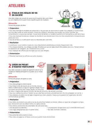 ATELIERS
1ÉTABLIR DES RÈGLES DE VIE
EN SOCIÉTÉ
Vous allez rédiger des conseils de savoir-vivre à respecter dans votre classe
ou votre établissement à partir d'une enquête auprès des étudiants.
Démarche
Formez des groupes de deux.
1 Préparation
• Vous allez interroger les étudiants de votre école sur les principes de savoir-vivre en société. Vous préparez un questionnaire
puis vous allez sonder les autres étudiants. Pensez aux conditions nécessaires pour étudier, aux choses concrètes, aux
comportements inciviques (par exemple: ne pas laisser de déchets sur la table en partant) et à l'atmosphère au sein de la classe.
• Vous vous réunissez ensuite pour analyser les résultats et vous discutez pour choisir les cinq comportements inciviques les plus
graves pour vous.
• Vous les écrivez sur un petit papier que vous déposerez dans une boîte.
2 Réalisation
• Le professeur ouvre la boîte et repère les cinq comportements problématiques les plus fréquemment cités.
• Pour chaque problème, vous rédigez une règle. N'oubliez pas que ces règles doivent être valables pour tous. Pensez à utiliser
les expressions de l'obligation, de l'interdiction et du conseil.
• Vous fabriquez des affiches avec les règles que vous avez rédigées.
3 Présentation
• Présentez maintenant vos affiches aux autres étudiants.
2 CRÉER UN PROJET
D'HABITAT PARTICIPATIF
Vous allez concevoir un projet de logement collectifsur le
modèle de l'habitat participatifet le publiersur un réseau
social.
Démarche
Formez des groupes de quatre ou cinq.
1 Préparation
• Vous allez partager le même habitat.
• Vous faites la liste des besoins de vos familles, de vous-
même et réfléchissez à un type de logement adapté. Pensez
aux espaces personnels pour chaque famille, aux nécessités
de chacun. Imaginez des espaces collectifs, des lieux de rencontre, des activités conviviales.
• Vous vous mettez d'accord sur l'endroit où vous allez faire construire votre bâtiment (en ville, à la campagne, sur une île...).
• Vous élaborez une petite liste de règles à respecter pour bien cohabiter. Posez-vous la question de l'organisation de votre
communauté au quotidien.
2 Réalisation
• Vous faites une recherche plus précise du lieu de votre futur habitat sur internet. Utilisez un logiciel de cartographie en ligne
pour sélectionner votre lieu idéal et faites une capture d'écran.
• Vous réalisez une brochure de présentation de votre projet avec :
* une description du bâtiment ; * une proposition d'organisation pour s'entendre entre voisins;
* une image cartographique pour visualiser le lieu ;
3 Présentation
• Vous présentez votre projet à la classe.
* des idées d'activités collectives.
• Vous créez une page sur un réseau social pour y publier toutes les brochures.
~
.c
E
CIi
Ill
C:
CIi
CIi
..
•2::
>
....
•CIi
:!::!
C:
::,
25
 