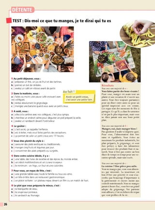 26
1 Au petit déjeuner, vous :
a I préparez un thé, un jus de fruit et des tartines.
b I prenez un bol de céréales.
c I avalez un café en vitesse avant de partir.
2 Dans la matinée, vous :
a I faites au moins une pause café-croissant avec
vos collègues.
b I évitez absolument le grignotage.
Au fait!
Avoir un petit creux,
c'est avoir une petite faim.
c I mangez une banane quand vous avez un petit creux.
3 À midi, vous :
a I allez à la cantine avec vos collègues, c'est plus sympa.
b I cherchez un endroit calme pour déguster un plat préparé la veille.
c I avalez un sandwich devant l'ordinateur.
4 Le goûter:
a I c'est sacré, ça rappelle l'enfance.
b I est à éviter, mais vous faites parfois des exceptions.
c I ça permet de caler un petit creux vers 17 heures.
5 Vous êtes plutôt du style à :
a I savourer des plats exotiques ou traditionnels.
b I manger cinq fruits et légumes par jour.
c I consommer des plats préparés ou surgelés.
6 Dans votre cuisine idéale, il y a :
a I une table, des livres de recettes et des épices du monde entier.
b I un robot multifonctions et un cuiseur à vapeur.
c l le minimum : un frigo, un four et une cuisinière.
7 Pour vous, un repas de fête, c'est :
a I une grande tablée avec toute la famille ou tous vos amis.
b I un tête-à-tête dans un restaurant gastronomique.
c I un plaisir solitaire: un plateau-repas devant un film ou un match de foot.
8 Le plat que vous préparez le mieux, c'est :
a l la blanquette de veau.
b l la soupe aux poireaux.
c l le sandw ich au fromage.
Résultats
Vous avez une majorité de a :
V
ous faites partie des bons vivants !
Pour vous, manger est avant tout un
plaisir et une occasion de s'ouvrir aux
autres. Vous êtes toujours partant(e)
pour un dîner entre amis ou pour un
apéritif improvisé avec vos voisins.
Les repas sont des moments de fête à
partager. Ce 9u'il y a dans les assiettes
n'est pas le plus important, mais vous
ne dites jamais non aux bons petits
plats.
Vous avez une majorité de b :
Manger, oui, mais manger bien !
Pas 9uestion d'avaler n'importe 9uoi.
Pour vous, l'alimentation doit être
saine et é9uilibrée. Vous évitez au
maximum les produits industriels, les
plats préparés, le grignotage, et vous
êtes prêt(e) à faire des kilomètres
pour trouver des produits frais et na-
turels. Vous n'êtes pas contTe un bon
dîner de temps en temps pour une oc-
casion spéciale, mais sans excès.
Vous avez une majorité de c :
La cuisine ?Une pièce peu utile.
Vous ne mangez pas, vous vous alimen-
tez par nécessité. La nourriture est
loin d'être une priorité et vous n'ac-
cordez pas beaucoup d'importance à
la gastronomie et encore moins aux
conseils nutritionnels. Vous ne mangez
jamais à heure fixe, vous êtes un grand
adepte du grignotage. Vos passions
sont ailleurs, c'est en dehors des repas
9ue vous profitez de la vie.
 