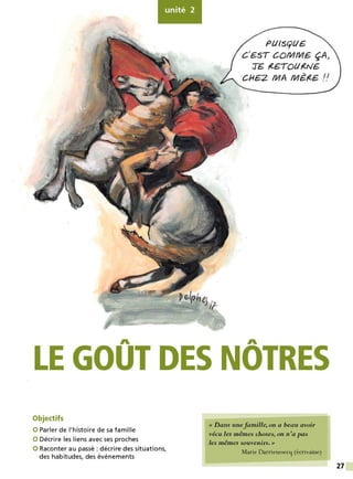 unité 2
Pt/lS(yt/G.
C
1
G.ST CQIV/IV/G. ÇA>
TG ,(G.TOI.Ir(NG.
CI-IG.Z MA MG,(€. !!
A A
LE GOUT DES NOTRES
Objectifs
0 Parler de l'histoire de sa famille
0 Décrire les liens avec ses proches
0 Raconter au passé: décrire des situations,
des habitudes, des événements
« Dans unefamille, on a beau avoir
vécu les mêmes choses, on n'a pas
les mêmes souvenirs.»
Marie Darrieussecq (écrivaine)
27
 