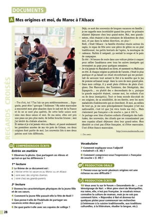 28
DOCUMENTS
m
Mes origines et moi, du Maroc à l'Alsace
- T'es d'où, toi? T'as l'air un peu méditerranéenne... Espa-
gnole, peut-être? grecque? italienne? Ma mère marocaine
a rencontré mon père alsacien dans le sud-est de la France
et ils ne se sont plus quittés. De cette belle union sont
5 nées mes deux sœurs et moi. De ma mère, elles ont pris
une peau un peu plus mate, de belles boucles brunes ; moi
j'ai hérité du châtain alsacien.
Et même si je n'ai jamais vécu au Maroc, et passé seulement
les premières années de ma vie près de Colmar, ces deux
10 origines font partie de moi. Les souvenirs liés à mes deux
patries sont très différents.
e COMPRÉHENSION ÉCRITE
Entrée en matière
1 Observez la photo. Que partagent ces élèves et
qu'est-ce qui les différencie 7
1'8
lecture
2 Le thème de ce document est :
a I hésiter entre les vacances au Maroc ou en Alsace
b I vivre avec des origines diverses
c I vivre chez ses grands-parents
28
lecture
3 Donnez les caractéristiques physiques de la jeune fille
et de ses sœurs.
4 Comment la jeune fille passait-elle la fête de Noël 7
5 Que pense-t-elle de l'habitude de partager ses
vacances entre deux pays 7
6 De quoi parle-t-elle avec ses copains de collège 7
Déjà, ce sont des souvenirs de longues vacances en famille ;
je me rappelle mon incrédulité quand des potes1
de primaire
allaient déjeuner chez leur grand-mère. Moi, mes grands-
15 mères, elles étaient à des centaines de kilomètres de chez
moi, et pas dans la même direction, en plus !
Noël, c'était l'Alsace : la famille étendue réunie autour du
sapirl, le repas de fête avec une pièce de gibier ou un plat
traditionnel, les petits bretzels de l'apéro, la montagne de
20 cadeaux. Parfois il neigeait, ça sentait la soupe et le pain
de campagne.
En été : 36 heures de route dans une voiture pleine à craquer
pour rallier Casablanca avec tous les autres immigrés qui
revenaient au pays pour quelques semairles.
25 Je n'aijamaisvuM
arrakech en hiver, et rarement vu Mulhouse
en été. À chaque origirle sa période de l'année, c'était le plus
pratique et ça faisait un rituel réconfortant qui me permet-
tait de savourer tout autant le thé à la menthe que le jus
de pomme artisanal rangé dans la cave de mon grand-père.
30 Dans mon collège, il y avait plein d'élèves de plein d'ori-
girles. Des Marocairls, des Tunisiens, des Sénégalais, des
Espagnols... ou plutôt des « descendants de », puisque
la grande majorité étaient, comme moi, les enfants d'un
ou de deux immigré(s). Tout ce beau monde discutait de
35 ses origines, de sa sensibilité, de ses fiertés, avec les mots
maladroits d'adolescents qui se cherchent. Et moi, au milieu
de tout ça, je me sens principalement française (c'est ma
nationalité, c'est ici que j'ai vécu toute ma vie)... Mais
clairement pas française « de souche», pas à 100 %.
40 Je partage avec bien d'autres enfants d'immigrés des habi-
tudes, des souvenirs, des rituels que ne connaissaient pas
mes copains allant déjeuner chez leur grand-mère. Mon
identité ce n'est pas d'être française, ni d'être marocaine.
C'est d'être franco-marocairle.
htt;p:f/www.madmoizelle.com
l. Des amis.
Vocabulaire
7 Comment expliquez-vous l'adjectif
« maladroit » (1. 36) 7
8 Comment comprenez-vous l'expression« française
de souche » (1. 39) 7
PRODUCTION ORALE
9 Pensez-vous qu'avoir plusieurs origines est une
richesse ou une difficulté ?
® PRODUCTION ÉCRITE
10 Vous avez lu sur le forum « Descendants de ... » ce
témoignage de Nat : « Mon père vient de Montpellier,
ma mère, elle, n'est pas française. Je voudrais mieux
connaître la culture de maman, mais je ne sais pas
comment faire. » Répondez à Nat et donnez-lui
quelques pistes pour commencer ses recherches
{s'intéresser à la cuisine traditionnelle, aux traditions
culturelles, à la littérature, étudier la langue, etc.).
 
