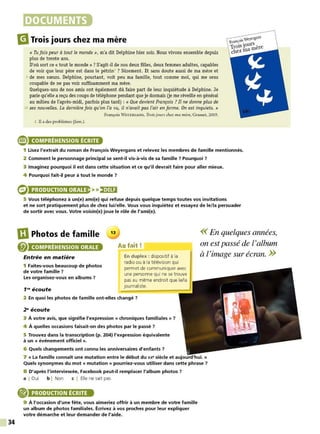 34
DOCUMENTS
m
Trois jours chez ma mère
« Tu fais peur à tout le monde », m'a dit Delphine hier soir. Nous vivons ensemble depuis
plus de trente ans.
D'où sort ce« tout le monde»? S'agit -il de nos deux filles, deux femmes adultes, capables
de voir que leur père est dans le pétrin1 ? Sûrement. Et sans doute aussi de ma mère et
s de mes sœurs. Delphine, pourtant, voit peu ma famille, tout comme moi, qui me sens
coupable de ne pas voir suffisamment ma mère.
Quelques-uns de nos amis ont également dû faire part de leur inquiétude à Delphine. Je
parie qu'elle a reçu des coups de téléphone pendant que je dormais (je me réveille en général
au milieu de l'après-midi, parfois plus tard) : « Que devient François ?Il ne donne plus de
10 ses nouvelles. La dernière fois qu'on l'a vu, il n'avait pas l'air en forme. O
n est inquiets. »
François W EYERGANS, Trois jours chez ma mère, Grasset, 2005.
1. Il a des problèmes (!am .).
e COMPRÉHENSION ÉCRITE
1 Lisez l'extrait du roman de François Weyergans et relevez les membres de famille mentionnés.
2 Comment le personnage principal se sent-il vis-à-vis de sa famille 7 Pourquoi ?
3 Imaginez pourquoi il est dans cette situation et ce qu'il devrait faire pour aller mieux.
4 Pourquoi fait-il peur à tout le monde ?
PRODUCTION ORALE >>,•j#!i
5 Vous téléphonez à un(e) ami(e) qui refuse depuis quelque temps toutes vos invitations
et ne sort pratiquement plus de chez lui/elle. Vous vous inquiétez et essayez de le/la persuader
de sortir avec vous. Votre voisin(e) joue le rôle de l'ami(e).
IDPhotos de famille
fi) COMPRÉHENSION ORALE
Entrée en matière
1 Faites-vous beaucoup de photos
de votre famille ?
Les organisez-vous en albums 7
1"' écoute
13
Au fait!
En duplex : dispositif à la
radio ou à la télévision qui
permet de communiquer avec
une personne qui ne se trouve
pas au même endroit que le/la
journaliste.
2 En quoi les photos de famille ont-elles changé ?
2" écoute
3 À votre avis, que signifie l'expression« chroniques familiales » 7
4 À quelles occasions faisait-on des photos par le passé ?
5 Trouvez dans la transcription (p. 204) l'expression équivalente
à un « événement officiel ».
6 Quels changements ont connu les anniversaires d'enfants 7
<< En quelques années,
on est passé de l'album
à l'image sur écran. >>
7 « La famille connaît une mutation entre le début du XX9 siècle et aujourd'hui. »
Quels synonymes du mot « mutation » pourriez-vous utiliser dans cette phrase ?
8 D'après !'interviewée, Facebook peut-il remplacer l'album photos 7
a I Oui b I Non c I Elle ne sait pas
PRODUCTION ÉCRITE
9 À l'occasion d'une fête, vous aimeriez offrir à un membre de votre famille
un album de photos familiales. Écrivez à vos proches pour leur expliquer
votre démarche et leur demander de l'aide.
 