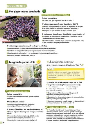 36
DOCUMENTS
DUne gigantesque cousinade
COMPRÉHENSION AUDIOVISUELLE
Entrée en matière
1 À votre avis, que signifie le titre de la vidéo ?
1• visionnage (sans le son, du début à 0'27")
2 Vérifiez vos hypothèses sur le titre en regardant les images
de la vidéo. Qu'est-ce qui réunit toutes ces personnes 7
3 Imaginez ce que se disent les deux hommes âgés.
~ visionnage (avec le son, du début à « mon cousin. »)
4 Combien de personnes se sont réunies ? Relevez le nom et
l'année de naissance de leur aïeul.
5 Écoutez les deux hommes âgés. Comparez leurs paroles avec
ce que vous avez imaginé précédemment.
~ visionnage (avec le son, de « Roger» à la fin)
6 Comment Roger a-t-il eu l'idée de s'intéresser à l'histoire de sa famille ?
7 Combien de temps a-t-il fallu pour organiser cette réunion de famille 7
8 Expliquez cette affirmation : « La généalogie, c'est une enquête policière. »
9 Pourquoi Marcella semble-t-elle émue ?
D Les grands-parents 2.0 14
~
COMPRÉHENSION ORALE
Entrée en matière
1 Quelle est votre définition des grands-parents
modernes 7
1'" écoute (en entier)
2 Comment les grands-parents modernes
communiquent-ils avec leur famille ?
2" écoute (du début à« garderai blancs.»)
3 En quoi Mijo est-elle une grand-mère pas comme les
autres?
4 Trouvez dans la transcription (p. 205) le verbe
synonyme de « accepter, prendre sur soi ».
5 Que signifie l'expression « c'est négligé» ?
<<À quoi tient la modernité
des grands-parents d'aujourd'hui? >>
Au fait!
Le Web 2.0 désigne la nouvelle étape de l'évolution
d'internet à partir des années 2000. 2.0 est devenu
synonyme de « moderne », « qui utilise les nouvelles
technologies».
3" écoute (de « Ma mamie à moi » à la fin)
6 La grand-mère de Delphine (plusieurs réponses) :
a Ivit à l'étranger c I crée des bijoux
b I utilise Skype et Facebook d I suit la mode
pour contacter sa famille
7 D'après Jeanne Thiriet, pourquoi Skype est-il
important pour les grands-parents 7
8 Quels sont les deux autres moyens de communication
utilisés par les grands-parents 7
9 Comment comprenez-vous la phrase : « Ma mamie est
un bijou à l'ancienne de toute beauté » ?
PRODUCTION ORALE >>:2•)481
10 Vous allez bientôt partir vivre à l'étranger. Vous
aimeriez garder le contact avec vos grands-parents qui
restent dans le pays. Mais, selon vous, ils ne sont pas très
modernes, même s'ils ont internet. Discutez du meilleur
moyen de communication et choisissez ce qui vous
convient. Votre voisin(e) joue le rôle du grand-parent qui
n'est pas toujours d'accord avec vos propositions.
 