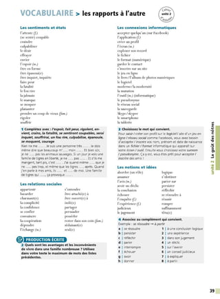 VOCABULAIRE > les rapports à l'autre
Les sentiments et états
l'attente (f.)
(se sentir) coupable
craindre
culpabiliser
le désir
effrayer
envier
l'espoir (m.)
être en forme
être épanoui(e)
être inquiet, inquiète
faire peur
la fatalité
le fou rire
la jalousie
le manque
se moquer
plaisanter
prendre un coup de vieux (Jam.)
rigoler
souffrir
1 Complétez avec : l'espoir, fait peur, rigolent, en-
vient, crains, la fatalité, se sentiront coupables, serai
inquiet, souffrirai, un fou rire, culpabilise, épanouie,
se moquent, courage
Rien ne me ...... Je suis une personne très ...... Je dois
même dire que beaucoup m' ..... mon ...... Et bien sar,
je ne ..... pas les animaux sauvages. Si un jour je vois une
famille de tigres en liberté, je ne ..... pas ...... Et s'ils me
mangent, tant pis, c'est ...... J'ai quand même ..... que je
ne ..... pas trop, et même que les tigres ..... après. Quand
j'en parle à mes amis, ils ..... et ..... de moi. Une famille
de tigres qui ....., ça provoque ..... .
Les relations sociales
appartenir
bavarder
charmant(e)
la complicité
la confidence
se confier
convaincre
la coopération
dépendre
l'échange (m.)
@) PRODUCTION ÉCRITE
s'entendre
être attaché(e) à
être ouvert(e) à
isolé(e)
partager
persuader
posséder
rester dans son coin (fam.)
séduisant(e)
seul(e)
2 Quels sont les avantages et les inconvénients
de vivre dans une famille nombreuse ? Utilisez
dans votre texte le maximum de mots des listes
précédentes.
Les connexions informatiques
accepter quelqu'un (sur Facebook)
l'application (f.)
créer un profil
l'écran (m.)
exploser son record
le fichier
le format (numérique)
garder le contact
s'inscrire sur un site
le jeu en ligne
le livre/l'album de photos numériques
le logiciel
moderne/la modernité
la mutation
l' outil (m.) (informatique)
le pseudonyme
le réseau social
la sauvegarde
Skype/skyper
le smartphone
la tablette
3 Choisissez le mot qui convient.
Pour saisir/ créer son profil sur le logiciel/ site d'un jeu en
ligne/ réseau social comme Facebook, vous avez besoin
d'accepter I inscrire vos nom, prénom et date de naissance
dans un fichier/ format informatique qui apparaît sur
votre écran/ outil. Ensuite vous choisissez votre surnom
/ pseudonyme. Ça y est, vous êtes prêt pour accepter/
inscrire des amis !
Les notions et idées
aborder (un rôle)
assumer
l'avis (m.)
avoir un déclic
la conclusion
échouer
l' enquête (f.)
l'expérience (f.)
judicieux
le jugement
logique
s'obstiner
parier sur
persister
réfléchir
se résoudre à
réussir
rompre
suffisamment
têtu(e)
4 Associez au complément qui convient.
Exemple : se résoudre -+ à partir
a I se résoudre 1 1 à une conclusion logique
b I persister 2 1 une expérience
c I réfléchir 3 1 dans son jugement
d I parier 4 1 un déclic
e I interrompre 5 1 sur l'avenir
f I échouer 6 1 un conseil judicieux
g I avoir 7 1 à expliquer
h I donner 8 1 à partir
Ill
~
....
<
O
C:
Ill
QI
"C
....
·~
0
tn
QI
...1
N
•QI
-
~
C:
~
39
 