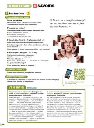 40
•~~••liiJDli•li• msAvo1Rs
DLes émotions 15
@ COMPRÉHENSION ORALE
Entrée en matière
1 Expliquez la phrase extraite du document sonore.
Quelles émotions peuvent nous submerger ?
1'9
écoute (en entier)
2 Catherine Aimelet-Périssol donnent des conseils pour :
a I nous protéger de nos émotions.
b I mieux gérer nos émotions.
c I comprendre les émotions des autres.
2" écoute (du début à« le plus essentiel.»)
3 Quel est la profession de Catherine Aimelet-Périssol ?
<< Et nous ne serons plus submergés
par nos émotions, nous seronsjuste
des êtres humains. >>
4 Quelle est la première chose à faire quand on est submergé
par ses émotions ?
5 Que se passe-t-il si nous essayons de résister à nos émotions ?
~ écoute (de « Et après ? » à la fin)
6 La fonction des émotions est de nous :
a I alerter b I paralyser.
7 Que faut-il décoder ?
a I nos peurs b I nos désirs c I nos besoins d I nos fragilités
8 À quoi sert ce décodage ?
9 Que peut-on faire quand on est apaisé ?
PRODUCTION ORALE
10 Avez-vous des astuces pour gérer vos émotions ?
® PRODUCTION ÉCRITE
11 Racontez un événement au cours duquel une émotion vous a submergé(e).
Décrivez cette émotion et vos réactions. Une activité complémentaire
sur savoirs.rfi.fr
L'ESSENTIEL GRAMMAIRE
1 Le passé composé et l'imparfait. Conjuguez les
verbes au passé composé ou à l'imparfait. Accordez
les participes passés si nécessaire.
Marieet J
ean (avoir) ...... leur premier enfant en 201O. Ilsle
(appeler) ...... Sébastien. Ce (être) ...... un bébé adorablequi
ne (pleurer) ...... jamaiset (grandir) ...... bien. Marieet Jean
(vouloir) ...... avoird'autres enfantsmaisMarie(travailler) ..... .
beaucoup. En 2015, la société de Marie lui (proposer) ......
un nouveau posteet la famille (déménager) ...... à S
ydney. À
ce moment-là, Jean(décider) ...... de quitter son travail pour
s'occuper de la famille. Finalement, la sœurde Sébastien (naître)
...... là-bas, en Aus
tralie. Marie etJean (rester) ...... deux ans
dansce pays qu'ils(aimer) ...... bien. Ils(ne pas vouloir).
repartir, maispour des raisonsprofessionnelles, Marie(accepter)
... un autre poste et la famille (retourner) ...... en France.
Finalement, tout le monde (être) ...... content car les enfants de
MarieetJean (retrouver) ...... leurs grands-parents.
2 Accord des verbes pronominaux au passé
composé. Accordez les participes passés des verbes
pronominaux si nécessaire.
Ma grand-mère est une mamie moderne. Récemment,
elle s'est acheté... un smartphone et s'est inscrit... sur
Facebook. Elle s'est créé... un profil, s'est photographié..
et a posté sa photo sur le site. Elle s'est mis... aussi en
contact avec ses anciennes copines. Elles se sont parlé...
par Skype et se sont envoyé... les photos de leurs familles.
Finalement, elles se sont revu... après plusieurs années
de séparation. Leur rencontre s'est bien passé. Elles se
sont amusé... comme quand elles étaient jeunes, se sont
promené... et se sont posé... mille questions. Elles se sont
promis... de se voir régulièrement et se sont déjà mis...
d'accord pour faire une nouvelle sortie.
 