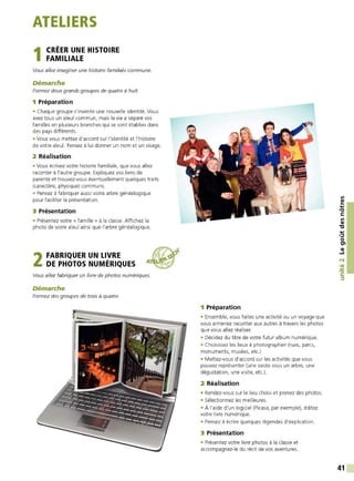 ATELIERS
1CRÉER UNE HISTOIRE
FAMILIALE
Vous allez imaginer une histoire familiale commune.
Démarche
Formez deux grands groupes de quatre à huit.
1 Préparation
• Chaque groupe s'invente une nouvelle identité. Vous
avez tous un aïeul commun, mais la vie a séparé vos
familles en plusieurs branches qui se sont établies dans
des pays différents.
• Vous vous mettez d'accord sur l'identité et l'histoire
de votre aïeul. Pensez à lui donner un nom et un visage.
2 Réalisation
• Vous écrivez votre histoire familiale, que vous allez
raconter à l'autre groupe. Expliquez vos liens de
parenté et trouvez-vous éventuellement quelques traits
(caractère, physique) communs.
• Pensez à fabriquer aussi votre arbre généalogique
pour faciliter la présentation.
3 Présentation
• Présentez votre « famille » à la classe. Affichez la
photo de votre areul ainsi que l'arbre généalogique.
2FABRIQUER UN LIVRE
DE PHOTOS NUMÉRIQUES
Vous allez fabriquer un livre de photos numériques.
Démarche
Formez des groupes de trois à quatre.
/ ~
·
-
~/'~~.::::::::-=::::-.:::-_::.::..--:__-~~~-- - ~
~ ---- -: ..____ ---- ---- ---- --
::--·::-- ---- ---- --~ -----.::::--
..__ ---- ---- ---- -...J
---- ---- -----1.
-- ----'
---::-----.1
· --=---.1
1 Préparation
• Ensemble, vous faites une activité ou un voyage que
vous aimeriez raconter aux autres à travers les photos
que vous alIez réaIiser.
• Décidez du titre de votre futur album numérique.
• Choisissez les lieux à photographier (rues, parcs,
monuments, musées, etc.)
• Mettez-vous d'accord sur les activités que vous
pouvez représenter (une sieste sous un arbre, une
dégustation, une visite, etc.).
2 Réalisation
• Rendez-vous sur le lieu choisi et prenez des photos.
• Sélectionnez les meilleures.
• À l'aide d'un logiciel (Picasa, par exemple), éditez
votre livre numérique.
• Pensez à écrire quelques légendes d'explication.
3 Présentation
• Présentez votre livre photos à la classe et
accompagnez-le du récit de vos aventures.
Ill
~
....
•O
C:
Ill
QI
"C
....
·~
0
tn
QI
...1
N
• QI
-
~
C:
~
41
 