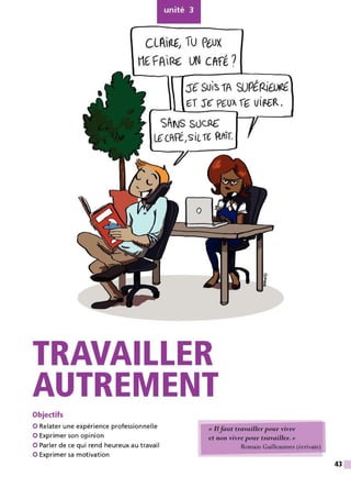 unité 3
CL~ir'Œ, ÎU pe.,ux
t1( FR,~ UN CPrfl?
:S€ SUI~1A WPlP.ilUrlt
~T S€ P~U~ f'G VlP-6R.
SANS Sùc.RC
L€CfFiI
siL,€ {lffif.
•
TRAVAILLER
AUTREMENT
Objectifs
O Relater une expérience professionnelle
0 Exprimer son opinion
« Ilfaut travailler pour vivre
et non vivre -pour travailler. »
O Parler de ce qui rend heureux au travail
0 Exprimer sa motivation
Romain Guilleaumes (écrivain)
43
 