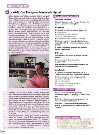 44
DOCUMENTS
m
Le wi-fi, c'est l'oxygène du nomade digital
Vibrer. Changer. C
réer. Voilà en trois petits verbes ce que Sarah
Zendrini, fribourgeoise de 35 ans, veut faire dans la vie. Trois
mots quichapeautent son tout nouveau blog et qui résument les
deux dernières années de sa vie. Depuis petite - sa maman est
5 hollandaise, son papa italien - elle a été habituée aux voyages.
Dès qu'elle a commencé à gagner sa vie, cette assistante de
direction a investi tous ses revenus dans la découverte de la
planète. Mais, à chaque fois, même après quatre mois passés
en Asie, elle est revenue bien sagement à son train-train
10 suisse parfaitement huilé1
• Jusqu'au jour où elle se rend
compte qu'elle n'en peut plus: «J'étais en rupture avec tout,
mon travail comme ma vie privée. J'en avais marre de cette
existence partagée en deux : le poids du travail et le bonheur
des vacances. » Elle découvre le terme de digital nomad dans
15 un magazine. « Cela m'a immédiatement parlé. Nomade digital
n'estpas un métier, mais un style de vie. » Elle se prépare tout
de même un peu au grand saut en envoyant ses offres un peu
partout et en décrochant des mandats2
avec deux entreprises
de communication qui créent des sites Web dont elle assure
20 le contenu3
de base.
Sarah ZENDRINI
Le 9 avril 2015, elle décolle pour la Thailande, où elle s'offre
deux semaines de vacances avant de pousser pour la première
fois la porte d'un espace de coworking, ces bureaux communs
où les nomades partagent bien plus que le wi-fi. Dans l'espace
25 de coworking, elle fait la connaissance d'une photographe et
d'une graphiste, qui s'occupent des visuels de son site et de
l'affiche de son spectacle. La jeune femme, décidément jamais
aussi créative qu'hors de sa zone de confort, transforme ses
anecdotes de voyage en un show d'une heure qu'elle jouera
30 devant 120 personnes. Elle quitte la scène pour un avion en
direction du Brésil. À Noël, elle rentre à Fribourg. Enfin, pour
le moment.
Sa vision de la Suisse a changé, pour le mieux. « Cette expé-
rience m'a poussée à créer et à me développer malgré les
35 cadres stricts que l'on retrouve en Suisse. » Et c'est réussi :
son site va être repris et développé et son livre, Changer de
vie, 7 histoires pour vous inspirer, va sortir au mois de juillet.
Thérèse CoURVOI SIER, 24heures.ch, 15 mai 2016.
1. Rodé. 2. Contrats. 3. Le matériel, la matière.
e COMPRÉHENSION ÉCRITE
Entrée en matière
1 Lisez le titre et regardez l'image. À votre avis,
qu'est-ce qu'un nomade digital ?
1"' lecture
2 D'après le texte, le nomadisme digital est :
a Iune profession.
b Iune forme de travail à distance.
c I un style d'année sabbatique.
d I une forme de travail volontaire à l'étranger.
3 Faites le portrait de Sarah Zendrini (origine,
nationalité, ville de résidence, profession, loisirs,
qualités).
4 Depuis combien de temps est-elle nomade
digitale à plein temps ?
2" lecture
5 Pourquoi a-t-elle décidé de devenir nomade
digitale?
6 Comment s'est-elle préparée à ce
changement ?
7 Qu'a-t-elle appris de cette expérience sur les
plans personnel et professionnel ?
Vocabulaire
8 Expliquez le sens de « chapeauter » (1. 3) à
l'aide du contexte et de la composition du verbe.
9 Retrouvez dans le texte un équivalent des
expressions suivantes :
a I revenir à sa routine
b I se préparer à un changement de vie
c I en obtenant un mandat
PRODUCTION ORALE
10 Aviez-vous déjà entendu parler du
nomadisme digital ? Se développe-t-il dans votre
pays ?
11 À votre avis, quels sont les avantages et les
inconvénients de ce style de vie ?
12 Et vous ? Êtes-vous satisfait(e) de votre vie
actuelle et seriez-vous prêt à faire le grand saut ?
Pourquoi?
Pour exprimer sa saturation
• Je suis fatigué(e) de... (+ nom ou verbe à l'infinitif)
• Je n'en peux plus de... (+ nom ou verbe à l'infinitif)
• J'en ai marre (fam.) de... (+ nom ou verbe à l'infinitif)
• J'en ai assez de... (+ nom ou verbe à l'infinitif)
• J'en ai ras le bol de... (fam.) (+ nom ou verbe à l'infinitif)
 