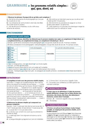 46
GRAMMAIRE > les pronoms relatifs simples:
qui, que, dont, où
ÉCHAUFFEMENT
1 Observez les phrases. Pourquoi dit-on qu'elles sont complexes?
a I Elle fait la connaissance d'une photographe qui s'occupe
des visuels de son site.
b I Ces entreprises de communication créent des sites Web
dont Sarah assure le contenu.
c I Elle décolle pour la Thaïlande, où elle s'offre deux
semaines de vacances.
FONCTIONNEMENT
Les pronoms relatifs simples
d I Elle continue son train-train jusqu'au jour où elle se rend
compte qu'elle n'en peut plus.
e I Elle transforme ses anecdotes de voyage en un show
qu'elle jouera devant 120 personnes.
f I Cette expérience m'a poussée à me développer malgré les
cadres stricts que l'on retrouve en Suisse.
2 Pour chaque phrase, identifiez les éléments que le pronom remplace (un sujet, un complément d'objet direct, un
complément de lieu, un complément de temps, un complément introduit par« de»)
Exemple : a. Elle fait la connaissance d'une photographe qui s'occupe des visuels de son site. -+ phrase complexe.
Elle fait la connaissance d'une photographe. Cette photographe s'occupe des visuels de son site. -+ 2 phrases simples.
a Qui Cette photographe le sujet de la deuxième phrase.
b Dont
C Où
remplace c'est-à-dire
d Où
e qu'
f Que
REMARQUE
• Qui ne change jamais, mais que devient qu' suivi d'une voyelle.
Exemples : un show qu'elle jouera.
• Dont est toujours placé avant le nom ou le verbe qu'il complète.
• Après les pronoms que, dont et où, le sujet et le verbe peuvent être inversés.
Exemples : l'entreprise que dirige mon père ; la compagnie où travaille sa femme ; la destination dont rêvait Sarah était la
Thai1ande.
ENTRAÎNEMENT
3 Complétez le texte avec des pronoms relatifs simples.
Quel stress ! J'intègre une nouvelle entreprise. Mon chef de
service me présente les membres de mon équipe ...... j'oublie
les noms en même temps qu'il les énonce. Ensuite il frappe à
la porte du bureau ...... travaille le P.-D.G. Quelle angoisse !
Heureusement, personne ne répond. Alors il me conduit à
mon poste de travail ...... se trouve juste en face de celui
de ma supérieure directe ...... je ne connais pas encore. Je
m'assois sur ma chaise et au moment ...... je commence tout
juste à me sentir mieux, le directeur entre dans mon bureau.
Panique à bord ! Heureusement, cette rencontre ...... j'avais si
peur s'est finalement bien passée.
4 Retrouvez les phrases simples qui composent ces
phrases complexes.
Exemple: C'est 11 euros par mois dont un euro va au site. -+
C'est 11 euros par mois. Un euro de ces 11 euros va au site.
a I Le projet dont il s'occupe avance bien.
b I Le docteur que connaît mon cousin pourra sûrement te
prendre en stage.
c I Le petit pays dont il est originaire se trouve au sud du
Mexique.
d I La langue étrangère qu'apprend son mari est le brésilien.
e I La femme dont il est amoureux s'appelle Cécile.
f IJ'ai assisté à une conférence où il était question de
monnaie numérique.
PRODUCTION ORALE
5 Créez cinq ou six définitions à l'aide de pronoms
relatifs différents à chaque fois et faites deviner des
personnes, des choses, des lieux, des dates/jours/
moments, comme dans l'exemple.
Exemple : A: - Comment s'appelle le lieu où je travaille ?
B : - Ton bureau.
® PRODUCTION ÉCRITE
6 Écrivez une phrase humoristique, la plus longue
possible, en employant des pronoms relatifs, sur le
modèle suivant :
Je vous présente mon ami Édouard que j'aime beaucoup
et dont la fille qui souhaitait épouser un milliardaire a
déménagé sur la Côte d'azur où il fait bon vivre et où elle a
rencontré un prince qatari qui revenait de Chine et que j'ai
invité à dîner à la maison.
 