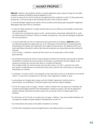 AVANT-PROPOS
Édito B1 s'adresse à des étudiants adultes ou grands adolescents ayant acquis le niveau A2 du Cadre
européen commun de référence pour les langues (CECRL).
Il couvre le niveau B1 du CECRL et permet aux apprenants de se présenter au DELF B1 (des productions
de type DELF au fil des unités et des entraînements dans le livre et dans le cahier).
Ce manuel privilégie l'approche par taches communicatives authentiques grace auxquelles l'apprenant
développera des savoir-faire en interaction.
• Le livre de l'élève comprend 12 unités, centrée chacune sur un thème qui sera abordé au travers des
quatre compétences.
Les unités sont composées de supports variés : des documents authentiques didactisés (écrit, audio
ou vidéo) provenant de divers horizons ou médias francophones, mais aussi des dialogues enregistrés
de la vie quotidienne.
• Un accent particulier est mis sur la découverte de la grammaire et du lexique. Édito 81 propose
une démarche guidée de la grammaire qui va de l'observation (Échauffement) à la systématisation
(Entraînement) en passant par l'explication de la règle (Fonctionnement). Des tableaux offrent une
vision synthétique des points traités et des listes de vocabulaire sont dynamisées par des activités de
réemploi.
En fi n d'unité, « L'essentiel » permet de faire le point sur les acquis grace à des activités
grammaticales.
• Les activités de productions écrite et orale proposées favorisent les échanges interculturels et mettent
l'étudiant(e) en situation de communication authentique, lui permettant ainsi de s'adapter à des
situations concrètes qu'il pourrait vivre dans un context e francophone.
Des encadrés d'aide à la communication ainsi que des encarts « Au fait ! » jalonnent les unités
pour guider l'étudiant(e) dans ses productions mais aussi lui donner des informations sur des points
linguistiques ou culturels.
• La rubrique « En direct sur RFI » vous propose un document dans le livre et un deuxième sur le site RFI
Savoirs. Ce document, accessible via un QR code, invite l'apprenant à réaliser un quiz.
• La phonétique est intégrée dans chaque unité afi n d'aider l'apprenant à perfectionner sa
prononciation, à le sensibiliser à l'intonation grace à des exercices ciblés et ludiques.
• À la fi n de chaque unité, une page <<Ateliers» (dont un Atelier tech' qui repose sur l'utilisation des
nouvelles technologies) rassemble des taches/projets à réaliser en groupe, afi n que les apprenants
puissent réutiliser activement les savoirs acquis tout au long de l'unité, en faisant appel à leur
créativité.
• En alternance, en fi n d'unité, on trouvera soit une page « Détente » avec des activités récréatives soit
une page de stratégies d'apprentissage et de préparation au DELF B1.
• Les transcriptions des audios et des vidéos complètent ce manuel.
• Un DVD-Rom comprenant tous les enregistrements et les vidéos est joint à ce manuel.
3
 