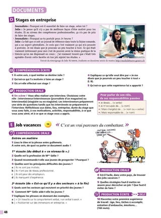 48
DOCUMENTS
liJStages en entreprise
Journaliste : Pourquoi est-il essentiel de faire un stage, selon toi?
Julie : Je pense qu'il n'y a pas de meilleure façon d'être motivé pour tes
études. Et au niveau des compétences professionnelles, ça n'a pas de prix
de faire des stages.
5 Journaliste : Pourquoi as-tu postulé pour 24 heures ?
Julie : Le fait que ce soit unjournal de référence dans toute la Suisse romande,
qui a un aspect généraliste. Je crois que c'est vraiment ça qui m'a poussée
à postuler. Je me disais que je pourrais un peu toucher à tout. Ce qui était
vraiment intéressant pour moi c'est de pouvoir avoir la vision pratique de la
10 théorie qu'on me dispensait en cours; j'ai vraiment trouvé que c'était très
agréable d'avoir cette facette où ton job rejoint tes études. »
Extrait du témoignage de Julie KUMMER, étudiante en deuxième année de master, http:/lmedialabnews-geneve.ch
e COMPRÉHENSION ÉCRITE
1 À votre avis, à quel métier se destine Julie ?
2 Qu'est-ce qui l'a motivée à faire un stage ?
3 Où a-t-elle effectué son stage ?
4 Expliquez ce qu'elle veut dire par« Je me
disais que je pourrais un peu toucher à tout »
(1. 8).
5 Qu'est-ce que cette expérience lui a apporté ?
PRODUCTION ORALE
6 En scène ! Vous allez réaliser une interview. Choisissez votre
rôle : intervieweur/intervieweuse {journaliste d'un magazine) ou
interviewé(e) (stagiaire ou ex-stagiaire). Les intervieweurs prépareront
une série de questions tandis que les interviewés se prépareront à
l'interview. Réfléchissez aux dates, lieu, entreprise, durée du stage que
vous avez faits, à vos motivations, activités, responsabilités, à ce que
vous avez aimé, et à ce que ce stage vous a appris.
• Je devais... (+ verbe)
• Je m'occupais de... (+ nom)
• J'étais chargé(e) de... (+ nom ou + verbe)
• J'étais responsable de... (+ nom)
DJob vacances 19
<< C'est un vrai parcours du combattant. >>
COMPRÉHENSION ORALE
Entrée en matière
1 Lisez le titre et la phrase entre guillemets.
À votre avis, de quoi va parler ce document audio ?
1'9
écoute (du début à« ce niveau-là».)
2 Quelle est la profession de Mm
• Gélie ?
3 Quand recommande-t-elle aux jeunes de prospecter ? Pourquoi ?
4 Quelles sont les principales difficultés des jeunes ?
a !Ils ne sont pas motivés.
b !Ils n'ont pas de réseau professionnel.
c !Ils ont peur des employeurs.
d ! Ils manquent d'expérience.
29
écoute (de « Est-ce qu'il y a des secteurs » à la fin)
5 Quels sont les secteurs qui recrutent en priorité des jeunes ?
6 Comment Mm
• Gélie aide-t-elle les jeunes ?
7 Expliquez les phrases en donnant des exemples.
a 1« On travaille sur le comportement verbal, non verbal à avoir. »
b 1« Positionner sur des immersions en entreprise. »
PRODUCTION ORALE
8 Est-il facile, dans votre pays, de trouver
des jobs vacances ?
9 Quelles stratégies faut-il mettre en
œuvre pour décrocher un job ? Que faut-il
éviter de faire ?
® PRODUCTION ÉCRITE >>,•)UI
10 Racontez votre première expérience
de travail : âge, lieu, tâches à accomplir,
entretien d'embauche, émotions...
(160 mots).
 