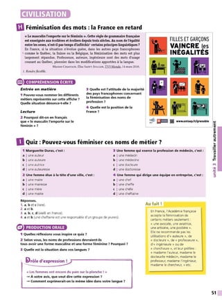 GIFéminisation des mots : la France en retard
« Le masculinl'emporte sur le féminin ». Cette règle de grammaire française
est enseignée aux écolières et écoliers depuis trois siècles. Au nom de l'égalité
entre les sexes, n'est-il pas temps d'infléchir1 certainsprincipes linguistiques?
En France, si la situation n'évolue guère, dans les autres pays francophones
5 comme le Québec, la Suisse ou la Belgique, la féminisation des mots est plus
largement répandue. Professeure, auteure, ingénieure sont des mots d'usage
courant au Québec, pionnier dans les modifications apportées à la langue.
Marion CHASTAIN, É liseSAINT-]ULLIAN, TVS Monde, 14 mars 2016.
1. Rendreflexible.
® COMPRÉHENSION ÉCRITE
Entrée en matière
1 Pouvez-vous nommer les différents
métiers représentés sur cette affiche ?
Quelle situation dénonce-t-elle ?
Lecture
3 Quelle est l'attitude de la majorité
des pays francophones concernant
la féminisation des noms de
profession ?
4 Quelle est la position de la
France ?
FILLES ET GARÇONS
VAINCRE les
INÉGALITÉS
~ EIICI il www.onlsep.fr/9renoble ...,
C:
2 Pourquoi dit-on en français
que « le masculin l'emporte sur le
féminin»? ..__ _ _ _ _ _ _ _ _ _ _ _ _ __, QI
0 Quiz : Pouvez-vous féminiser ces noms de métier ?
1 Marguerite Duras, c'est :
a Iune auteur
b I une auteure
c I une autrice
d I une auteuresse
2 Une femme élue à la tête d'une ville, c'est :
a I une maire
b I une mairesse
c I une mère
d I une mairie
Réponses.
1. a, b etc (rare).
2. a et b .
3. a, b, c, d (vieilli en France).
3 Une femme qui exerce la profession de médecin, c'est :
a I une médecin
b I une médecine
c I une docteure
d I une doctoresse
4 Une femme qui dirige une équipe en entreprise, c'est :
a I une chef
b I une cheffe
c I une chèfe
d I une cheftaine
Au fait!
4. a et b (une cheftaine est une responsable d'un groupe de jeunes).
En France, l'Académie française
accepte la féminisation de
certains métiers seulement :
PRODUCTION ORALE
1 Quelles réflexions vous inspire ce quiz ?
2 Selon vous, les noms de professions devraient-ils
tous avoir une forme masculine et une forme féminine ? Pourquoi ?
3 Quelle est la situation dans vos langues ?
' ilrôle d'expression !
« Les femmes ont encore du pain sur la planche ! »
-+ À votre avis, que veut dire cette expression ?
-+ Comment exprimerait-on la même idée dans votre langue ?
« une avocate, une aviat rice,
une artisane, une postière ».
Elle ne recommande pas les
utilisations d'« auteure », de
« docteure », de « professeure »,
d' « ingénieure » ou de
« chercheure », et leur préfère :
« madame l'auteur, madame le
docteur/le médecin, madame le
professeur, madame l'ingénieur,
madame le chercheur, » etc.
E
QI
...
...,
::::,
ltS
...
~
ltS
>
~
t't
•QI
.'t:
C:
::::,
51
 