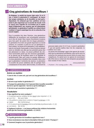 52
DOCUMENTS
DCinq générations de travailleurs !
En Belgique, la moitié des jeunes âgés entre 16 et 21
ans, à savoir la génération Z, envisagent1
de lancer
leur propre entTeprise ou de travailler en tant qu'in-
dépendant. Ils estiment que leur ambition est leur
5 atout le plus important sur le marché du travail. C
'est
la raison pour laquelle ils n'accordent pas le même
degré d'importance aux vacances que les générations
précédentes. La génération Zpréfère un contact direct
combiné à l'aspect numérique lors de la recherche d'un
10 nouvel emploi.
Pour la première fois dans l'histoire, cinq générations
différentes de travailleurs sont actuellement présentes
sur le lieu de travail. Nous voyons d'excellentes occasions
pour tirer parti2
des points forts de chaque génération !
15 La génération X accorde une grande importance au travail
acharné, et a transmis ce point de vue à la génération Z,
leurs enfants. Les jeunes de la génération Zsont ambitieux,
mais ils ont besoin d'autonomie, et leurs fonctions doivent
avoir un véritable sens afin que leur potentiel puisse ètre
20 mis pleinement en valeur. Les jeunes préfèrent des rela-
tions horizontales plutôt que des structures pyramidales,
et ne placent pas de frontières entre la vie familiale et
professionnelle. Bien qu'il existe de grandes différences,
ces deux générations travaillent bien ensemble. Ainsi, alors
25 que la génération Z recherche des mentors, la génération
X accueille des jeunes ambitieux afin de partager leurs
connaissances et leur savoir. Entre les deux, on retrouve les
e COMPRÉHENSION ÉCRITE
Entrée en matière
personnes âgées entre 22 et 35 ans, à savoir la génération
Y, qui sont passées maîtres dans l'art des compromis. Le
30 meilleur est à venir.
Les jeunes font davantage3
appel à des agences de recrute-
ment que les générations précédentes, parce qu'ils sont à la
recherche d'un mentorat pour pouvoir mettre en avant leurs
compétences. Ils optent pour ces agences de recrutement
35 afin d'être mis en contact avec des entreprises qui partagent
leurs normes et leurs valeurs.
www.accentjobs.be/fr
1. Projettent. 2. Tirer avantage, profiter. 3. Plus.
1 Lisez le titre. À votre avis, qui sont ces cinq générations de travailleurs 7
Lecture
2 Qu'est-ce qui motive la génération Z7
3 Pourquoi les générations X et Z peuvent bien travailler ensemble 7
Qu'est-ce qui les rapproche? Qu'est•ce qui les distingue 7
4 Qu'est-ce qui caractérise la génération Y?
Vocabulaire
5 Que signifient les mots soulignés ?
• « Ils estiment que leur ambition est leur atout le plus important » (1. 4).
a I point fort b I point faible
• « Elle préfère le contact direct combiné à l'aspect numérique » (1. 8).
a I digital b I mathématique
• « Ils ne placent pas de frontières entre la vie familiale et professionnelle » (1. 22).
a I connexions b I limites
6 Expliquez la phrase : « Les jeunes préfèrent des relations horizontales
plutôt que des structures pyramidales. » (1. 20-21)
PRODUCTION ORALE
7 À quelle génération de travailleurs appartenez-vous ?
8 Vous reconnaissez-vous dans la description faite par le texte 7 Pourquoi ?
9 Comment imaginez-vous la prochaine génération ?
 