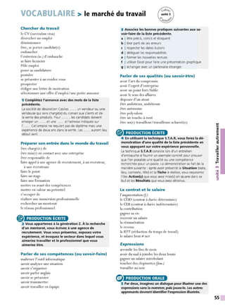 VOCABULAIRE > le marché du travail
Chercher du travail
le CV {curriculum vitae)
décrocher un emploi
démissionner
être, se porter candidat(e)
embaucher
l'entretien (m.) d'embauche
se faire licencier
Pôle emploi
poser sa candidature
postuler
se présenter à un rendez-vous
prospecter
rédiger une lettre de motivation
sélectionner une offre d'emploi / une petite annonce
1 Complétez l'annonce avec des mots de la liste
précédente.
La société de décoration Casitas ...... un vendeur ou une
vendeuse qui sera chargé(e) du conseil aux clients et de
la vente des produits. Pour ...... , les candidats doivent
envoyer un ...... et une ...... à l'adresse indiquée sur
I' ...... Cet emploi ne requiert pas de diplôme mais une
expérience de deux ans dans la vente. Les ...... auront lieu
début avril.
Préparer son entrée dans le monde du travail
être chargé(e) de
être mis(e) en contact avec une entreprise
être responsable de
faire appel à une agence de recrutement, à un recruteur,
à une recruteuse
faire le point
faire un stage
faire une formation
mettre en avant des compétences
mettre en valeur un potentiel
s'occuper de
réaliser une immersion professionnelle
rechercher un mentorat
le réseau professionnel
@) -
2 Vous appartenez à la génération Z. A la recherche
PRODUCTION ÉCRITE
d'un mentorat, vous écrivez à une agence de
recrutement. Vous vous présentez, exposez votre
expérience, et évoquez le secteur dans lequel vous
aimeriez travailler et le professionnel que vous
aimeriez être.
Parler de ses compétences {ou savoir-faire)
maîtriser l'outil informatique
savoir analyser une situation
savoir s'organiser
savoir parler anglais
savoir se présenter
savoir transmettre
savoir travailler en équipe
3 Associez les bonnes pratiques suivantes aux sa-
voir-faire de la liste précédente.
a I être précis, concis et éloquent
b I tirer parti de ses erreurs
c I respecter les dates butoirs
d I déléguer les responsabilités
e I former les nouvelles recrues
f I utiliser Excel pour faire une présentation graphique
g I échanger avec un partenaire étranger
Parler de ses qualités {ou savoir-être)
avoir l'art du compromis
avoir l'esprit d'entreprise
avoir un point fort/faible
avoir le sens des affaires
disposer d'un atout
être ambitieux, ambitieuse
être autonome
être polyvalent
être un touche-à-tout
être un(e) travailleur/travailleuse acharné(e)
® PRODUCTION ÉCRITE
4 En utilisant la technique S.T.A.R, vous ferez la dé-
monstration d'une qualité de la liste précédente en
vous appuyant sur votre expérience personnelle.
La technique S.T.A.R consiste lors d'un entretien
d'embauche à fournir un exemple concret pour prouver
que l'on possède une qualité ou une compétence
recherchée pour un poste. La démonstration se fait de la
manière suivante : après avoir présenté la Situation (date,
lieu, contexte, rôle) et la Tâche à réaliser, vous exposerez
l'/les Action(s) que vous avez mise(s) en œuvre dans ce
but et les Résultats que vous avez obtenus.
Le contrat et le salaire
l'augmentation (f)
le COD (contrat à durée déterminée)
le COI (contrat à durée indéterminée)
la contribution
gagner sa vie
recevoir un salaire
la rémunération
le revenu
la RIT (réduction du temps de travail)
le salaire brut ::/- net
Expressions
arrondir les fins de mois
avoir du mal à joindre les deux bouts
gagner un salaire mirobolant
toucher des clopinettes (Jam.)
travailler au noir
e PRODUCTION ORALE
5 Par deux, imaginez un dialogue pour illustrer une des
expressions sans la nommer, puis jouez-le. Les autres
apprenants devront identifier l'expression illustrée.
...,
C:
QI
E
QI
...
...,
::::,
ltS
...
~
ltS
>
~
t't
•QI
.'t:
C:
::::,
55
 