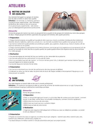 ATELIERS
1METTRE EN VALEUR
SES QUALITÉS
Des mentorés font appel à un groupe de mentors
pour les aider à mettre en valeur leurs qualités.
Définition : Un mentorat, ou mentoring, permet à
une personne peu expérimentée - le/la mentoré(e) -
de bénéficier des conseils et des connaissances
d'une personne plus expérimentée - le/la mentor -
pour son développement personnel et professionnel.
Démarche
Formez des groupes de mentors (au moins un groupe de trois ou quatre) et des groupes de mentorés (au moins deux groupes
de deux). Chaque groupe de mentors supervisera deux groupes de mentorés, donc quatre personnes.
1 Préparation
• Chaque mentoré propose une qualité qu'il possède et utile à avoir pour réussir un entretien d'embauche (bon relationnel,
flexibilité, ténacité, leadership, optimisme, curiosité, etc.). Les mentorés soumettent leurs qualités à leur groupe de mentors.
• Les mentors recherchent quatre activités (une activité par qualité) : jeux, questions, études de cas, mises en situation, afin de
tester les mentorés sur ces qualités.
• Chaque mentoré prépare un petit portrait de lui-même (d'environ une minute qui inclut expériences et connaissances) afin de
prouver qu'il possède au moins deux de ces quatre qualités (les quatre qualités doivent être réparties entre les deux mentorés
d'un même groupe).
2 Réalisation
• Une première équipe de mentorés fait face aux mentors qui leur demandent de se présenter.
• Les mentorés présentent leur petit portrait l'un à la suite de l'autre.
• Puis ils se soumettent aux tests des mentors : en fonction de leurs points forts, ils décident quel mentoré réalisera l'épreuve.
Ils peuvent également la réaliser ensemble.
• La seconde équipe de mentorés fait de même.
3 Présentation
• Les mentors se réunissent pour discuter des performances des deux groupes et délibérer.
• Ils délivrent un retour qui met en valeur les points forts et atouts de chaque candidat, et récompensent l'équipe qui a su le
mieux prouver ses qualités.
2FAIRE
UN TUTORIEL
Vous allez imaginer un tutoriel vidéo en lien avec le monde professionnel.
Définition : Un tutoriel est une séquence vidéo qui permet de se former de manière autonome sur un sujet. Il propose des
conseils pratiques et explique la démarche à suivre étape par étape.
3 Présentation
Démarche
Formez des groupes de deux.
1 Préparation
• Faites un remue-méninges pour trouver un sujet et des idées de contenu pour votre tutoriel : comment
trouver un job d'été, comme réussir son entretien d'embauche, comment s'enrichir rapidement. ..
• Réfléchissez à la structure de votre vidéo.
• Réfléchissez aux visuels que vous souhaitez intégrer.
• Réfléchissez au texte de votre tutoriel.
2 Réalisation
• Organisez votre séquence méthodiquement et filmez-vous avec vos téléphones portables. Le tutoriel
ne doit pas dépasser 5 minutes.
• Projetez vos tutoriels à la classe et organisez une remise de prix par catégories : tutoriel le plus drôle, tutoriel le plus utile,
tutoriel le plus intéressant, tutoriel le plus original, etc.
• La classe vote pour le meilleur tutoriel (il n'est pas autorisé de voter pour son propre tutoriel).
...,
C:
QI
E
QI
...
...,
::::,
ltS
...
~
ltS
>
~
t't
•QI
.'t:
C:
::::,
57
 