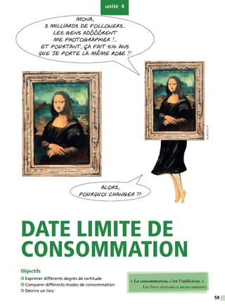unité 4
f/lJONA>
3 f/lJILL/A,(DS DB FOLLOk/6,(S...
A A A
LBS GENS AD000,(6tVT
f/116 PHOTOG,(APH/6,( !...
ET PQl/,(TAtVT> ÇA FAIT Sllf ANS
cpll6 TE Pore,& LA f/11€.f/116 ,eos& !!
ALO,(S>
PollrecpllOI CHANGE,( ??
DATE LIMITE DE
CONSOMMATION
Objectifs
0 Exprimer différents degrés de certitude
0 Comparer différents modes de consommation
0 Décrire un lieu
« La consommation, c'est l'addiction. »
Luc Ferry (écrivain et ancien ministre)
59
 