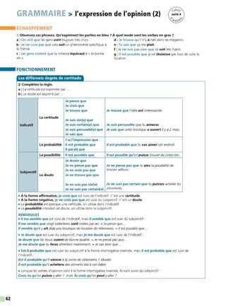 62
GRAMMAIRE > l'expression de l'opinion (2)
ÉCHAUFFEMENT
1 Observez ces phrases. Qu'expriment les parties en bleu ? À quel mode sont les verbes en gras 7
a IOn voit q ue les gens sont toujours très chics. d IJe t rouve qu'il n'y a rien dans les magasins.
b IJe ne crois pas que cela soit un phénomène spécifique à e ITu sais que ça me plaît.
la France. f IJe ne suis pas sûre que ce soit très fiable.
c j Les gens croient que la richesse équivaut à « la bonne g 111 est possible que je ne choisisse pas tout de suite la
vie». location.
FONCTIONNEMENT
Les différents degrés de certitude
2 Complétez la règle.
a ILa certitude est exprimée par ...
b I Le doute est exprimé par ...
La certitude
Indicatif
Je pense que
Je crois que
Je trouve que
Je suis sûr(e) que
Je suis certain(e) que
Je trouve que l'idée est intéressante.
Je suis persuadée que tu aimeras.
Je suis persuadé(e) que Je sais que cette boutique a ouvertily a 2 mois.
Je sais que
Subjonctif
J'ai l'impression que
La probabilité Il est probable que
Il paraît que
La possibilité Il est possible que
Le doute
Je doute que
Je ne pense pas que
Je ne crois pas que
Je ne trouve pas que
JI est probable que tu vas aimer cet endroit.
JI est possible qu'on puisse trouverdu coton bio.
Je ne pense pas que tu aies la possibilité de
trouver ailleurs.
Je ne suis pas sûr(e) Je ne suis pas certain que tu puisses acheter les
Je ne suis pas certain(e) vêtements.
• À la forme affirmative, je crois que est suivi de l'indicatif. C'est une certitude.
• À la forme négative, je ne crois pas que est suivi du subjonctif. C'est un doute.
• La probabilité est presque une certitude, on utilise donc l'indicatif.
• La possibilité introduit un doute, on utilise donc le subjonctif.
REMARQUES
• Il me semble que est suivi de l'indicatif, mais il semble que est suivi du subjonctif :
JI me semble que vingt collections sont créées paran. = Je pense que...
JI semble qu'il y ait déjà une boutique de location de vêtements. = Il est possible que...
• Je doute que est suivi du subjonctif, mais je me doute que est suivi de l'indicatif :
Je doute que les tissus soient de bonne qualité. = Je ne pense pas que...
Je me doute que tu feras attention maintenant. = Je sais bien que...
• Est-il probable que est suivi du subjonctif à la forme interrogative inversée, mais il est probable que est suivi de
l'indicatif :
Est-il probable qu'il vienne à la vente de vêtements ? (doute)
JI est probable qu'il achètera des aliments bio à son bébé.
• Lorsque les verbes d'opinion sont à la forme interrogative inversée, ils sont suivis du subjonctif :
Crois-tu qu'on puisse y aller ? mais Tu crois qu'on peut y aller?
 