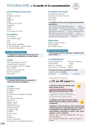 64
VOCABULAIRE > la mode et la consommation
Les vêtements et accessoires
le bijou
la chaussure (à talon)
le gilet
l'habit (m.)
la jupe
les lunettes (f.) de soleil
le pantalon
le pull
la robe
le sac à main, le sac à dos
Les matières
le coton (bio)
le cuir animal, végétal
le lin
la soie
le tissu végétal, synthétique
le vêtement durable = écoresponsable
le vêtement biodégradable
® PRODUCTION ÉCRITE
1 Composez une tenue qui convient pour une
opération de sensibilisation à la slow fashion.
L'achat
acheter en boutique, sur un site
commander par/sur internet
faire du shopping = faire les magasins
faire les soldes
se faire livrer des vêtements
louer des vêtements
la promotion
(:) PRODUCTION ORALE
2 Comment achetez-vous vos vêtements 7
Aimez-vous faire du shopping 7
La mode
la boutique de mode
la collection
la couleur
être à la mode, être tendance ::/- démodé
être chic
être en bon/mauvais état
la garde-robe
la grande marque
la haute couture
l'industrie (f.) textile
l'industrie du luxe
le magasin de luxe
le modèle
le prêt-à-porter
le style
la tendance
la tenue vestimentaire
le vêtement de seconde main/d'occasion
Les métiers de la mode
le couturier/ la couturière
le créateur/la créatrice de mode
le/la modiste
le/la styliste
3 Complétez le texte avec les expressions des listes
précédentes :
Avant, quand on souhaitait renouveler sa ...... à petits
prix, on pouvait aller dans les boutiques de ...... proposant
beaucoup de ...... qui changent avec les saisons. L'autre
option était les vêtements ...... mais le risque était d'avoir
des habits en mauvais état. La nouvelle ...... c'est la
location de vêtements qui permet, pour peu cher, d'avoir
des vêtements dessinés par des ...... de mode.
Expressions
l'habit ne fait pas le moine
de fil en aiguille
faire du lèche-vitrine
G> PRODUCTION ORALE
4 Que pensez-vous de l'expression« L'habit ne fait
pas le moine » 7
Le comportement
l'achat raisonnable (m.)
l'achat réfléchi
favoriser les créateurs
locaux
donner ses vêtements recycler
faire repriser ses vêtements réparer
5 Trouvez le nom qui correspond au verbe :
Exemple : acheter - l'achat
a I donner b I recycler c I réparer
r
« 111 ou 101 euros?»
1 Écoutez et notez dans quelles villes
doit se rendre le père.
À l'intérieur du mot phonétique, deux
voyelles qui se suivent, bien que distinctes,
se prononcent de manière continue.
23
2 Distinguez entre deux temps de verbes :
présent et passé composé / passé composé 24
et imparfait.
3 Reprenez à l'oral ces phrases. Votre voisin(e) situe
votre phrase dans le temps (présent, passé composé
ou imparfait) et vous répond en utilisant un ad-
verbe adéquat : maintenant = présent ; hier= passé
composé ; avant = imparfait.
Exemples : A : - J'ai essuyé un tableau. 8 : - Hier, tu as
essuyé un tableau.
A : - J'essuyais un tableau. 8 : - Avant, tu essuyais un
tableau.
 
